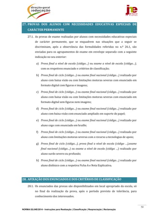 NORMA 02/JNE/2014 - Instruções para Realização | Classificação | Reapreciação | Reclamação
50
27. PROVAS	 DOS	 ALUNOS	 COM	 NECESSIDADES	 EDUCATIVAS	 ESPECIAIS	 DE	
CARÁCTER	PERMANENTE	
27.1. As	provas	de	exame	realizadas	por	alunos	com	necessidades	educativas	especiais	
de	 carácter	 permanente,	 que	 se	 enquadrem	 nas	 situações	 que	 a	 seguir	 se	
discriminam,	 após	 a	 observância	 das	 formalidades	 referidas	 no	 n.º	 26.1,	 são	
enviadas	para	os	agrupamentos	de	exame	em	envelope	separado	com	a	seguinte	
indicação	no	seu	exterior:	
a) Prova	final	a	nível	de	escola	(código…)	ou	exame	a	nível	de	escola	(código…),	
com	os	respetivos	enunciado	e	critérios	de	classificação;	
b) Prova	final	de	ciclo	(código…)	ou	exame	final	nacional	(código…)	realizado	por	
aluno	com	baixa	visão	ou	com	limitações	motoras	severas	com	enunciado	em	
formato	digital	com	figuras	e	imagens;	
c) Prova	final	de	ciclo	(código…)	ou	exame	final	nacional	(código…)	realizado	por	
aluno	com	baixa	visão	ou	com	limitações	motoras	severas	com	enunciado	em	
formato	digital	sem	figuras	nem	imagens;	
d) Prova	final	de	ciclo	(código…)	ou	exame	final	nacional	(código…)	realizado	por	
aluno	com	baixa	visão	com	enunciado	ampliado	em	suporte	de	papel;	
e) Prova	final	de	ciclo	(código…)	ou	exame	final	nacional	(código…)	realizado	por	
aluno	cego	com	enunciado	em	braille;	
f) Prova	final	de	ciclo	(código…)	ou	exame	final	nacional	(código…)	realizado	por	
aluno	com	limitações	motoras	severas	com	o	recurso	a	tecnologias	de	apoio;	
g) Prova	final	de	ciclo	(código…),	prova	final	a	nível	de	escola	(código	…),exame	
final	nacional	(código…)	ou	exame	a	nível	de	escola	(código	…)	realizado	por	
aluno	surdo	severo	ou	profundo;	
h) Prova	final	de	ciclo	(código…)	ou	exame	final	nacional	(código…)	realizado	por	
aluno	disléxico	com	a	respetiva	Ficha	A	e	Nota	Explicativa.	
	
28. AFIXAÇÃO	DOS	ENUNCIADOS	E	DOS	CRITÉRIOS	DE	CLASSIFICAÇÃO	
28.1. Os	enunciados	das	provas	são	disponibilizados	em	local	apropriado	da	escola,	só	
no	 final	 da	 realização	 da	 prova,	 após	 o	 período	 previsto	 de	 tolerância,	 para	
conhecimento	dos	interessados.	
 
