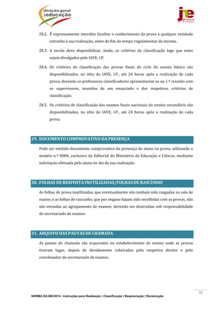 NORMA 02/JNE/2014 - Instruções para Realização | Classificação | Reapreciação | Reclamação
51
28.2. É	expressamente	interdito	facultar	o	conhecimento	da	prova	a	qualquer	entidade	
estranha	à	sua	realização,	antes	do	fim	do	tempo	regulamentar	da	mesma.	
28.3. A	 escola	 deve	 disponibilizar,	 ainda,	 os	 critérios	 de	 classificação	 logo	 que	 estes	
sejam	divulgados	pelo	IAVE,	I.P.	
28.4. Os	 critérios	 de	 classificação	 das	 provas	 finais	 de	 ciclo	 do	 ensino	 básico	 são	
disponibilizados,	 no	 sítio	 do	 IAVE,	 I.P.,	 até	 24	 horas	 após	 a	 realização	 de	 cada	
prova,	devendo	os	professores	classificadores	apresentarem‐se	na	1.ª	reunião	com	
os	 supervisores,	 munidos	 de	 um	 enunciado	 e	 dos	 respetivos	 critérios	 de	
classificação.		
28.5. Os	critérios	de	classificação	dos	exames	finais	nacionais	do	ensino	secundário	são	
disponibilizados,	 no	 sítio	 do	 IAVE,	 I.P.,	 até	 24	 horas	 após	 a	 realização	 de	 cada	
prova.		
	
29. DOCUMENTO	COMPROVATIVO	DA	PRESENÇA	
Pode	ser	emitido	documento	comprovativo	da	presença	do	aluno	na	prova,	utilizando	o	
modelo	n.º	0084,	exclusivo	da	Editorial	do	Ministério	da	Educação	e	Ciência,	mediante	
solicitação	efetuada	pelo	aluno	no	dia	da	sua	realização.	
	
30. FOLHAS	DE	RESPOSTA	INUTILIZADAS/FOLHAS	DE	RASCUNHO	
As	folhas	de	prova	inutilizadas,	que	eventualmente	não	tenham	sido	rasgadas	na	sala	de	
exame,	e	as	folhas	de	rascunho,	que	por	engano	hajam	sido	recolhidas	com	as	provas,	não	
são	enviadas	ao	agrupamento	de	exames,	devendo	ser	destruídas	sob	responsabilidade	
do	secretariado	de	exames.	
	
31. ARQUIVO	DAS	PAUTAS	DE	CHAMADA		
	 As	 pautas	 de	 chamada	 são	 arquivadas	 no	 estabelecimento	 de	 ensino	 onde	 as	 provas	
tiveram	 lugar,	 depois	 de	 devidamente	 rubricadas	 pelo	 respetivo	 diretor	 e	 pelo	
coordenador	do	secretariado	de	exames.	
	 	
 