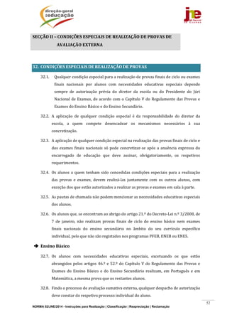 NORMA 02/JNE/2014 - Instruções para Realização | Classificação | Reapreciação | Reclamação
52
SECÇÃO	II	–	CONDIÇÕES	ESPECIAIS	DE	REALIZAÇÃO	DE	PROVAS	DE	
AVALIAÇÃO	EXTERNA				
	
32. CONDIÇÕES	ESPECIAIS	DE	REALIZAÇÃO	DE	PROVAS	
32.1. Qualquer	condição	especial	para	a	realização	de	provas	finais	de	ciclo	ou	exames	
finais	 nacionais	 por	 alunos	 com	 necessidades	 educativas	 especiais	 depende	
sempre	 de	 autorização	 prévia	 do	 diretor	 da	 escola	 ou	 do	 Presidente	 do	 Júri	
Nacional	de	Exames,	de	acordo	com	o	Capítulo	V	do	Regulamento	das	Provas	e	
Exames	do	Ensino	Básico	e	do	Ensino	Secundário.	
32.2. A	 aplicação	 de	 qualquer	 condição	 especial	 é	 da	 responsabilidade	 do	 diretor	 da	
escola,	 a	 quem	 compete	 desencadear	 os	 mecanismos	 necessários	 à	 sua	
concretização.	
32.3. A	aplicação	de	qualquer	condição	especial	na	realização	das	provas	finais	de	ciclo	e	
dos	exames	finais	nacionais	só	pode	concretizar‐se	após	a	anuência	expressa	do	
encarregado	 de	 educação	 que	 deve	 assinar,	 obrigatoriamente,	 os	 respetivos	
requerimentos.		
32.4. Os	alunos	a	quem	tenham	sido	concedidas	condições	especiais	para	a	realização	
das	 provas	 e	 exames,	 devem	 realizá‐las	 juntamente	 com	 os	 outros	 alunos,	 com	
exceção	dos	que	estão	autorizados	a	realizar	as	provas	e	exames	em	sala	à	parte.	
32.5. As	pautas	de	chamada	não	podem	mencionar	as	necessidades	educativas	especiais	
dos	alunos.	
32.6. Os	alunos	que,	se	encontram	ao	abrigo	do	artigo	21.º	do	Decreto‐Lei	n.º	3/2008,	de	
7	 de	 janeiro,	 não	 realizam	 provas	 finais	 de	 ciclo	 do	 ensino	 básico	 nem	 exames	
finais	 nacionais	 do	 ensino	 secundário	 no	 âmbito	 do	 seu	 currículo	 específico	
individual,	pelo	que	não	são	registados	nos	programas	PFEB,	ENEB	ou	ENES.	
 Ensino	Básico	
32.7. Os	 alunos	 com	 necessidades	 educativas	 especiais,	 excetuando	 os	 que	 estão	
abrangidos	pelos	artigos	46.º	e	52.º	do	Capítulo	V	do	Regulamento	das	Provas	e	
Exames	 do	 Ensino	 Básico	 e	 do	 Ensino	 Secundário	 realizam,	 em	 Português	 e	 em	
Matemática,	a	mesma	prova	que	os	restantes	alunos.		
32.8. Findo	o	processo	de	avaliação	sumativa	externa,	qualquer	despacho	de	autorização	
deve	constar	do	respetivo	processo	individual	do	aluno.		
 
