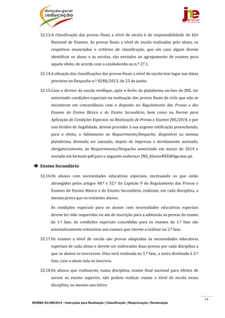 NORMA 02/JNE/2014 - Instruções para Realização | Classificação | Reapreciação | Reclamação
54
32.13.A	 classificação	 das	 provas	 finais	 a	 nível	 de	 escola	 é	 da	 responsabilidade	 do	 Júri	
Nacional	de	 Exames.	As	provas	finais	a	nível	de	 escola	realizadas	pelo	aluno,	os	
respetivos	 enunciados	 e	 critérios	 de	 classificação,	 que	 em	 caso	 algum	 devem	
identificar	 os	 aluno	 e	 as	 escolas,	 são	 enviados	 ao	 agrupamento	 de	 exames	 para	
aquele	efeito,	de	acordo	com	o	estabelecido	no	n.º	27.1.		
32.14.A	afixação	das	classificações	das	provas	finais	a	nível	de	escola	tem	lugar	nas	datas	
previstas	no	Despacho	n.º	8248/2013,	de	25	de	junho.	
32.15.Caso	o	diretor	da	escola	verifique,	após	o	fecho	da	plataforma	on‐line	do	JNE,	ter	
autorizado	condições	especiais	na	realização	das	provas	finais	de	ciclo	que	não	se	
encontrem	 em	 concordância	 com	 o	 disposto	 no	 Regulamento	 das	 Provas	 e	 dos	
Exames	 do	 Ensino	 Básico	 e	 do	 Ensino	 Secundário,	 bem	 como	 na	 Norma	 para	
Aplicação	de	Condições	Especiais	na	Realização	de	Provas	e	Exames	JNE/2014,	e	por	
isso	feridos	de	ilegalidade,	devem	proceder	à	sua	urgente	retificação	preenchendo,	
para	 o	 efeito,	 o	 Aditamento	 ao	 Requerimento/Despacho,	 disponível	 na	 mesma	
plataforma,	 devendo	 ser	 anexado,	 depois	 de	 impresso	 e	 devidamente	 assinado,	
obrigatoriamente,	 ao	 Requerimento/Despacho	 autorizado	 em	 março	 de	 2014	 e	
enviado	em	formato	pdf	para	o	seguinte	endereço:	JNE_AlunosNEE@dge.mec.pt.	
 Ensino	Secundário	
32.16.Os	 alunos	 com	 necessidades	 educativas	 especiais,	 excetuando	 os	 que	 estão	
abrangidos	pelos	artigos	48.º	e	52.º	do	Capítulo	V	do	Regulamento	das	Provas	e	
Exames	do	Ensino	Básico	e	do	Ensino	Secundário,	realizam,	em	cada	disciplina,	a	
mesma	prova	que	os	restantes	alunos.		
As	 condições	 especiais	 para	 os	 alunos	 com	 necessidades	 educativas	 especiais	
devem	ter	sido	requeridas	no	ato	de	inscrição	para	a	admissão	às	provas	de	exame	
da	 1.ª	 fase.	 As	 condições	 especiais	 concedidas	 para	 os	 exames	 da	 1.ª	 fase	 são	
automaticamente	extensivas	aos	exames	que	vierem	a	realizar	na	2.ª	fase.	
32.17.Os	 exames	 a	 nível	 de	 escola	 são	 provas	 adaptadas	 às	 necessidades	 educativas	
especiais	de	cada	aluno	e	devem	ser	elaboradas	duas	provas	por	cada	disciplina	a	
que	os	alunos	se	inscrevam.	Uma	será	realizada	na	1.ª	fase,	a	outra	destinada	à	2.ª	
fase,	caso	o	aluno	nela	se	inscreva.		
32.18.Os	 alunos	 que	 realizarem,	 numa	 disciplina,	 exame	 final	 nacional	 para	 efeitos	 de	
acesso	 ao	 ensino	 superior,	 não	 podem	 realizar	 exame	 a	 nível	 de	 escola	 nessa	
disciplina,	no	mesmo	ano	letivo.	
 