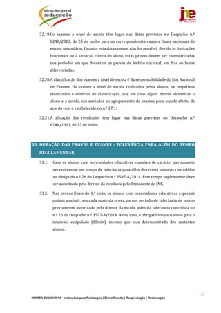 NORMA 02/JNE/2014 - Instruções para Realização | Classificação | Reapreciação | Reclamação
55
32.19.Os	 exames	 a	 nível	 de	 escola	 têm	 lugar	 nas	 datas	 previstas	 no	 Despacho	 n.º	
8248/2013,	de	25	de	junho	para	os	correspondentes	exames	finais	nacionais	do	
ensino	secundário.	Quando	esta	data	comum	não	for	possível,	devido	às	limitações	
funcionais	ou	à	situação	clínica	do	aluno,	estas	provas	devem	ser	calendarizadas	
nos	períodos	em	que	decorrem	as	provas	de	âmbito	nacional,	em	dias	ou	horas	
diferenciadas.	
32.20.A	classificação	dos	exames	a	nível	de	escola	é	da	responsabilidade	do	Júri	Nacional	
de	 Exames.	 Os	 exames	 a	 nível	 de	 escola	 realizados	 pelos	 alunos,	 os	 respetivos	
enunciados	 e	 critérios	 de	 classificação,	 que	 em	 caso	 algum	 devem	 identificar	 o	
aluno	e	a	escola,	são	enviados	ao	agrupamento	de	exames	para	aquele	efeito,	de	
acordo	com	o	estabelecido	no	n.º	27.1.		
32.21.A	 afixação	 dos	 resultados	 tem	 lugar	 nas	 datas	 previstas	 no	 Despacho	 n.º	
8248/2013,	de	25	de	junho.		
	
33. DURAÇÃO	 DAS	 PROVAS	 E	 EXAMES	 ‐	 TOLERÂNCIA	 PARA	 ALÉM	 DO	 TEMPO	
REGULAMENTAR		
33.1. Caso	os	alunos	com	necessidades	educativas	especiais	de	carácter	permanente	
necessitem	de	um	tempo	de	tolerância	para	além	dos	trinta	minutos	concedidos	
ao	abrigo	do	n.º	26	do	Despacho	n.º	3597‐A/2014.	Este	tempo	suplementar	deve	
ser	autorizado	pelo	diretor	da	escola	ou	pelo	Presidente	do	JNE.	
33.2. Nas	provas	finais	do	1.º	ciclo,	os	alunos	com	necessidades	educativas	especiais	
podem	usufruir,	em	cada	parte	da	prova,	de	um	período	de	tolerância	de	tempo	
previamente	autorizado	pelo	diretor	da	escola,	além	da	tolerância	concedida	no	
n.º	26	do	Despacho	n.º	3597‐A/2014.	Neste	caso,	é	obrigatório	que	o	aluno	goze	o	
intervalo	 estipulado	 (15min),	 mesmo	 que	 seja	 desencontrado	 dos	 restantes	
alunos.	
	
	
	
	
	
	
 