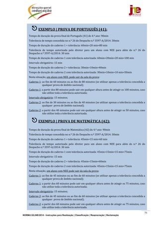 NORMA 02/JNE/2014 - Instruções para Realização | Classificação | Reapreciação | Reclamação
56
	 	
	
	
	
	
	
	
	
	
	
	
	
	
	
	
	
	
	
	
	
	
	
	
	
	
	
 EXEMPLO	|	PROVA	DE	PORTUGUÊS	(41):	
	
Tempo	de	duração	da	prova	final	de	Português	(41)	do	4.º	ano:	90min	
Tolerância	de	tempo	concedida	no	n.º	26	do	Despacho	n.º	3597‐A/2014:	30min	
Tempo	de	duração	do	caderno	1	+	tolerância:	60min+20	min=80	min	
Tolerância	 de	 tempo	 autorizada	 pelo	 diretor	 para	 um	 aluno	 com	 NEE	 para	 além	 do	 n.º	 26	 do	
Despacho	n.º	3597‐A/2014:	30	min	
Tempo	de	duração	do	caderno	1	com	tolerância	autorizada:	60min+20min+20	min=100	min	
Intervalo	obrigatório:	15	min	
Tempo	de	duração	do	caderno	2	+	tolerância:	30min+10min=40min		
Tempo	de	duração	do	caderno	2	com	tolerância	autorizada:	30min+10min+10	min=50min	
Nesta	situação,	um	aluno	com	NEE.	pode	sair	da	sala	da	prova:	
Caderno	1:	ao	fim	de	60	minutos	ou	ao	fim	de	80	minutos	(se	utilizar	apenas	a	tolerância	concedida	a	
qualquer	prova	de	âmbito	nacional);	
Caderno	1:	a	partir	dos	80	minutos	pode	sair	em	qualquer	altura	antes	de	atingir	os	100	minutos,	caso	
não	utilize	toda	a	tolerância	autorizada;	
Intervalo	obrigatório:	15	minutos;	
Caderno	2:	ao	fim	de	30	minutos	ou	ao	fim	de	40	minutos	(se	utilizar	apenas	a	tolerância	concedida	a	
qualquer		prova	de	âmbito	nacional);	
Caderno	2:	a	partir	dos	40	minutos	pode	sair	em	qualquer	altura	antes	de	atingir	os	50	minutos,	caso	
não	utilize	toda	a	tolerância	autorizada.	
 EXEMPLO	|	PROVA	DE	MATEMÁTICA	(42):	
	
Tempo	de	duração	da	prova	final	de	Matemática	(42)	do	4.º	ano:	90min	
Tolerância	de	tempo	concedida	no	n.º	26	do	Despacho	n.º	3597‐A/2014:	30min	
Tempo	de	duração	do	caderno	1	+	tolerância:	45min+15	min=60	min	
Tolerância	 de	 tempo	 autorizada	 pelo	 diretor	 para	 um	 aluno	 com	 NEE	 para	 além	 do	 n.º	 26	 do	
Despacho	n.º	3597‐A/2014:	30	min	
Tempo	de	duração	do	caderno	1	com	tolerância	autorizada:	45min+15min+15	min=75min	
Intervalo	obrigatório:	15	min	
Tempo	de	duração	do	caderno	2	+	tolerância:	45min+15min=60min		
Tempo	de	duração	do	caderno	2	com	tolerância	autorizada:	45min+15min+15	min=75min	
Nesta	situação,	um	aluno	com	NEE	pode	sair	da	sala	da	prova:	
Caderno	1:	ao	fim	de	45	minutos	ou	ao	fim	de	60	minutos	(se	utilizar	apenas	a	tolerância	concedida	a	
qualquer	prova	de	âmbito	nacional);	
Caderno	1:	a	partir	dos	60	minutos	pode	sair	em	qualquer	altura	antes	de	atingir	os	75	minutos,	caso	
não	utilize	toda	a	tolerância	autorizada;	
Intervalo	obrigatório:	15	minutos;	
Caderno	2:	ao	fim	de	45	minutos	ou	ao	fim	de	60	minutos	(se	utilizar	apenas	a	tolerância	concedida	a	
qualquer		prova	de	âmbito	nacional);	
Caderno	2:	a	partir	dos	60	minutos	pode	sair	em	qualquer	altura	antes	de	atingir	os	75	minutos,	caso	
não	utilize	toda	a	tolerância	autorizada.	
 