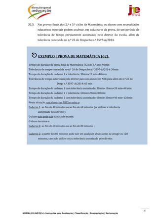 NORMA 02/JNE/2014 - Instruções para Realização | Classificação | Reapreciação | Reclamação
57
33.3. Nas	provas	finais	dos	2.º	e	3.º	ciclos	de	Matemática,	os	alunos	com	necessidades	
educativas	especiais	podem	usufruir,	em	cada	parte	da	prova,	de	um	período	de	
tolerância	 de	 tempo	 previamente	 autorizado	 pelo	 diretor	 da	 escola,	 além	 da	
tolerância	concedida	no	n.º	26	do	Despacho	n.º	3597‐A/2014.	
	
	
	
	
	
	
	
	
	
	
	
	
	
	
	
	
	
	
	
	
	
	
	
	
 EXEMPLO	|	PROVA	DE	MATEMÁTICA	(62):	
	
Tempo	de	duração	da	prova	final	de	Matemática	(62)	do	6.º	ano:	90min	
Tolerância	de	tempo	concedida	no	n.º	26	do	Despacho	n.º	3597‐A/2014:	30min	
Tempo	de	duração	do	caderno	1	+	tolerância:	30min+10	min=40	min	
Tolerância	de	tempo	autorizada	pelo	diretor	para	um	aluno	com	NEE	para	além	do	n.º	26	do		
						 	 	 	 	 Desp.	n.º	3597‐A/2014:	60	min	
Tempo	de	duração	do	caderno	1	com	tolerância	autorizada:	30min+10min+20	min=60	min	
Tempo	de	duração	do	caderno	2	+	tolerância:	60min+20min=80min		
Tempo	de	duração	do	caderno	2	com	tolerância	autorizada:	60min+20min+40	min=120min	
Nesta	situação,	um	aluno	com	NEE	termina	o:	
Caderno	1:	ao	fim	de	40	minutos	ou	ao	fim	de	60	minutos	(se	utilizar	a	tolerância	
																autorizada	pelo	diretor);	
O	aluno	não	pode	sair	da	sala	de	exame;	
O	aluno	termina	o:	
Caderno	2:	ao	fim	de	60	minutos	ou	ao	fim	de	80	minutos	;	
	
Caderno	2:	a	partir	dos	80	minutos	pode	sair	em	qualquer	altura	antes	de	atingir	os	120	
																minutos,	caso	não	utilize	toda	a	tolerância	autorizada	pelo	diretor.	
 
