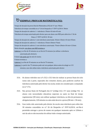 NORMA 02/JNE/2014 - Instruções para Realização | Classificação | Reapreciação | Reclamação
58
	
	
	
	
	
	
	
	
	
	
	
	
	
	
	
33.4. Os	alunos	referidos	nos	n.ºs	33.2	e	33.3	têm	de	realizar	as	provas	finais	de	ciclo	
numa	 sala	 à	 parte,	 separados	 dos	 restantes	 alunos,	 para	 poderem	 usufruir	 da	
tolerância	autorizada	pelo	diretor	da	escola,	tendo	em	consideração	o	estipulado	
no	n.º	17.6.	
33.5. Nas	 provas	 finais	 de	 Português	 dos	 6.º	 (código	 61)	 e	 9.º	 anos	 (código	 91)	 	 os	
alunos	 com	 necessidades	 educativas	 especiais	 ou	 saem	 no	 final	 do	 tempo	
regulamentar	(90	min),	sem	utilizar	qualquer	tolerância,	ou	têm	de	permanecer,	
obrigatoriamente,	120	minutos	na	sala	onde	decorre	a	prova	(90	min	+	30	min).		
33.6. Caso	tenha	sido	autorizado	pelo	diretor	da	escola	uma	tolerância	para	além	dos	
30	 minutos	 concedidos	 no	 n.º	 26	 do	 Despacho	 n.º	 3597‐A/2014,	 ser‐lhe‐á	
permitido	entregar	a	prova	de	exame	em	qualquer	momento	após	os	120min	e	
sair	da	sala	se	não	necessitar	de	utilizar	todo	o	tempo	autorizado.		
	
	
 EXEMPLO	|	PROVA	DE	MATEMÁTICA	(92):	
	
Tempo	de	duração	da	prova	final	de	Matemática	(92)	do	9.º	ano:	90min	
Tolerância	de	tempo	concedida	no	n.º	26	do	Despacho	n.º	3597‐A/2014:	30min	
Tempo	de	duração	do	caderno	1	+	tolerância:	35min+10	min=45	min	
Tolerância	de	tempo	autorizada	pelo	diretor	para	um	aluno	com	NEE	para	além	do	n.º	26	do		
						 	 	 	 	 Desp.	n.º	3597‐A/2014:	30	min	
Tempo	de	duração	do	caderno	1	com	tolerância	autorizada:	35min+10min+10	min=55min	
Tempo	de	duração	do	caderno	2	+	tolerância:	55min+20min=75min		
Tempo	de	duração	do	caderno	2	com	tolerância	autorizada:	75min+20min+20	min=115min	
Nesta	situação,	um	aluno	com	NEE	termina	o:	
Caderno	1:	ao	fim	de	45	minutos	ou	ao	fim	de	55	minutos	(se	utilizar	a	tolerância	
																autorizada	pelo	diretor);	
O	aluno	não	pode	sair	da	sala	de	exame;	
O	aluno	termina	o:	
Caderno	2:	ao	fim	de	55	minutos	ou	ao	fim	de	75	minutos;	
Caderno	2:	a	partir	dos	75	minutos	pode	sair	em	qualquer	altura	antes	de	atingir	os	115	
																minutos,	caso	não	utilize	toda	a	tolerância	autorizada	pelo	diretor.	
 