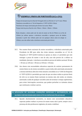 NORMA 02/JNE/2014 - Instruções para Realização | Classificação | Reapreciação | Reclamação
59
	
	
	
	
	
	
	
	
	
	
33.7. Nos	exames	finais	nacionais	do	ensino	secundário,	a	tolerância	autorizada	pelo	
Presidente	 do	 JNE	 para	 além	 dos	 trinta	 minutos	 concedidos	 no	 n.º	 26	 do	
Despacho	 n.º	 3597‐A/2014	 destina‐se	 apenas	 ao	 aluno	 e	 é	 permitido	 que	 este	
entregue	 a	 prova	 de	 exame	 e	 saia	 da	 sala,	 caso	 não	 precise	 de	 a	 utilizar	 na	
totalidade,	(duração	+	tolerância	concedida	às	provas	de	âmbito	nacional:	90	min	
+	30	min	ou	120	min	+	30	min	ou	150	min	+	30	min).		
33.8. Aos	 alunos	 com	 necessidades	 educativas	 especiais	 de	 carácter	 permanente	 do	
ensino	básico	ou	do	ensino	secundário	a	quem	tenha	sido	autorizada	unicamente	
a	mesma	tolerância	além	dos	trinta	minutos	concedidos	no	n.º	2645	do	Despacho	
n.º	3597‐A/2014,	é	permitido	que	mais	do	que	um	aluno	realize	as	provas	finais	
de	 ciclo	 ou	 os	 exames	 finais	 nacionais	 na	 mesma	 sala,	 não	 sendo,	 no	 entanto,	
autorizada	a	saída	de	qualquer	um	deles	antes	de	terminar	o	tempo	suplementar,	
para	 evitar	 interrupções	 sucessivas,	 que	 podem	 perturbar	 os	 restantes	 alunos	
que	continuam	a	realizar	a	prova.	
	
34. APLICAÇÃO	 DE	 ALGUMAS	 CONDIÇÕES	 ESPECIAIS	 E	 DISTRIBUIÇÃO	 DOS	
ALUNOS	COM	NECESSIDADES	EDUCATIVAS	ESPECIAIS	PELAS	SALAS	
34.1. Quando	 absolutamente	 necessário,	 os	 alunos	 com	 necessidades	 educativas	
especiais	podem	realizar	as	provas	de	exame	numa	sala	à	parte,	sempre	com	a	
presença	de	dois	professores	vigilantes,	de	modo	a	viabilizar:	
 EXEMPLO	|	PROVA	DE	PORTUGUÊS	(61)	e	(91):	
	
Tempo	de	duração	da	prova	final	de	Português	(62)	ou	(92)	dos	6.º	ou	9.º	anos:	90min		
Tolerância	concedida	no	n.º	26	do	Despacho	n.º	3597‐A/2014:	30min	
Tolerância	de	tempo	autorizada	pelo	diretor	da	escola:	30min	
Tempo	total	da	prova	final	de	ciclo:	90min	+	30min	+	30min	=	150min	
	
Nesta	situação,	o	aluno	pode	sair	da	sala	de	exame	ao	fim	de	90min	ou	ao	fim	de	
120min	 (se	 utilizar	 apenas	 a	 tolerância	 concedida	 a	 qualquer	 prova	 de	 âmbito	
nacional).	 A	 partir	 dos	 120min	 pode	 sair	 em	 qualquer	 altura	 antes	 de	 atingir	 os	
150min,	caso	não	utilize	toda	a	tolerância	autorizada	pelo	diretor.	
	
 