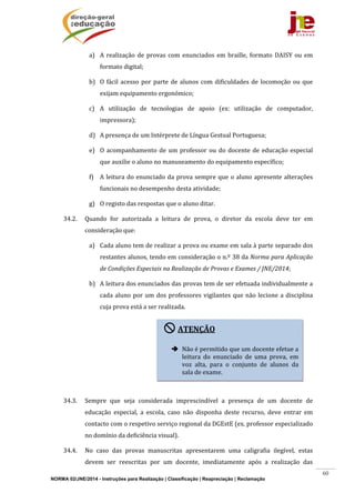 NORMA 02/JNE/2014 - Instruções para Realização | Classificação | Reapreciação | Reclamação
60
a) A	realização	de	provas	com	 enunciados	em	braille,	formato	 DAISY	ou	em	
formato	digital;	
b) O	fácil	acesso	por	parte	de	alunos	com	dificuldades	de	locomoção	ou	que	
exijam	equipamento	ergonómico;	
c) A	 utilização	 de	 tecnologias	 de	 apoio	 (ex:	 utilização	 de	 computador,	
impressora);	
d) A	presença	de	um	Intérprete	de	Língua	Gestual	Portuguesa;	
e) O	acompanhamento	de	um	professor	ou	do	docente	de	educação	especial	
que	auxilie	o	aluno	no	manuseamento	do	equipamento	específico;	
f) A	leitura	do	enunciado	da	prova	sempre	que	o	aluno	apresente	alterações	
funcionais	no	desempenho	desta	atividade;	
g) O	registo	das	respostas	que	o	aluno	ditar.	
34.2. Quando	 for	 autorizada	 a	 leitura	 de	 prova,	 o	 diretor	 da	 escola	 deve	 ter	 em	
consideração	que:	
a) Cada	aluno	tem	de	realizar	a	prova	ou	exame	em	sala	à	parte	separado	dos	
restantes	alunos,	tendo	em	consideração	o	n.º	38	da	Norma	para	Aplicação	
de	Condições	Especiais	na	Realização	de	Provas	e	Exames	/	JNE/2014;		
b) A	leitura	dos	enunciados	das	provas	tem	de	ser	efetuada	individualmente	a	
cada	aluno	por	um	dos	professores	vigilantes	que	não	lecione	a	disciplina	
cuja	prova	está	a	ser	realizada.	
	
	
	
	
	
34.3. Sempre	 que	 seja	 considerada	 imprescindível	 a	 presença	 de	 um	 docente	 de	
educação	 especial,	 a	 escola,	 caso	 não	 disponha	 deste	 recurso,	 deve	 entrar	 em	
contacto	com	o	respetivo	serviço	regional	da	DGEstE	(ex.	professor	especializado	
no	domínio	da	deficiência	visual).			
34.4. No	 caso	 das	 provas	 manuscritas	 apresentarem	 uma	 caligrafia	 ilegível,	 estas	
devem	 ser	 reescritas	 por	 um	 docente,	 imediatamente	 após	 a	 realização	 das	
ATENÇÃO	
	
 Não	é	permitido	que	um	docente	efetue	a	
leitura	 do	 enunciado	 de	 uma	 prova,	 em	
voz	 alta,	 para	 o	 conjunto	 de	 alunos	 da	
sala	de	exame.	
 