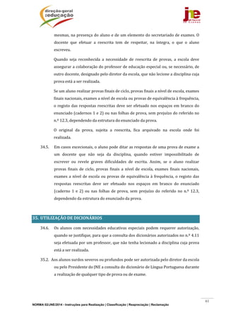 NORMA 02/JNE/2014 - Instruções para Realização | Classificação | Reapreciação | Reclamação
61
mesmas,	na	presença	do	aluno	e	de	um	elemento	do	secretariado	de	exames.	O	
docente	 que	 efetuar	 a	 reescrita	 tem	 de	 respeitar,	 na	 íntegra,	 o	 que	 o	 aluno	
escreveu.	
Quando	 seja	 reconhecida	 a	 necessidade	 de	 reescrita	 de	 provas,	 a	 escola	 deve	
assegurar	a	colaboração	do	professor	de	educação	especial	ou,	se	necessário,	de	
outro	docente,	designado	pelo	diretor	da	escola,	que	não	lecione	a	disciplina	cuja	
prova	está	a	ser	realizada.	
Se	um	aluno	realizar	provas	finais	de	ciclo,	provas	finais	a	nível	de	escola,	exames	
finais	nacionais,	exames	a	nível	de	escola	ou	provas	de	equivalência	à	frequência,	
o	registo	das	respostas	reescritas	deve	ser	efetuado	nos	espaços	em	branco	do	
enunciado	(cadernos	1	e	2)	ou	nas	folhas	de	prova,	sem	prejuízo	do	referido	no	
n.º	12.3,	dependendo	da	estrutura	do	enunciado	da	prova.			
O	 original	 da	 prova,	 sujeita	 a	 reescrita,	 fica	 arquivado	 na	 escola	 onde	 foi	
realizada.	
34.5. Em	casos	excecionais,	o	aluno	pode	ditar	as	respostas	de	uma	prova	de	exame	a	
um	 docente	 que	 não	 seja	 da	 disciplina,	 quando	 estiver	 impossibilitado	 de	
escrever	 ou	 revele	 graves	 dificuldades	 de	 escrita.	 Assim,	 se	 o	 aluno	 realizar	
provas	 finais	 de	 ciclo,	 provas	 finais	 a	 nível	 de	 escola,	 exames	 finais	 nacionais,	
exames	a	nível	de	escola	ou	provas	de	equivalência	à	frequência,	o	registo	das	
respostas	 reescritas	 deve	 ser	 efetuado	 nos	 espaços	 em	 branco	 do	 enunciado	
(caderno	 1	 e	 2)	 ou	 nas	 folhas	 de	 prova,	 sem	 prejuízo	 do	 referido	 no	 n.º	 12.3,	
dependendo	da	estrutura	do	enunciado	da	prova.			
	
35. UTILIZAÇÃO	DE	DICIONÁRIOS	
34.6. Os	 alunos	 com	 necessidades	 educativas	 especiais	 podem	 requerer	 autorização,	
quando	se	justifique,	para	que	a	consulta	dos	dicionários	autorizados	no	n.º	4.11	
seja	efetuada	por	um	professor,	que	não	tenha	lecionado	a	disciplina	cuja	prova	
está	a	ser	realizada.	
35.2. Aos	alunos	surdos	severos	ou	profundos	pode	ser	autorizada	pelo	diretor	da	escola	
ou	pelo	Presidente	do	JNE	a	consulta	do	dicionário	de	Língua	Portuguesa	durante	
a	realização	de	qualquer	tipo	de	prova	ou	de	exame.	
	
	
 