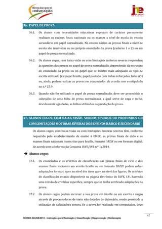 NORMA 02/JNE/2014 - Instruções para Realização | Classificação | Reapreciação | Reclamação
62
36. PAPEL	DE	PROVA	
36.1. Os	 alunos	 com	 necessidades	 educativas	 especiais	 de	 carácter	 permanente	
realizam	 os	 exames	 finais	 nacionais	 ou	 os	 exames	 a	 nível	 de	 escola	 do	 ensino	
secundário	em	papel	normalizado.	No	ensino	básico,	as	provas	finais	a	nível	de	
escola	são	resolvidas	ou	no	próprio	enunciado	da	prova	(caderno	1	e	2)	ou	em	
papel	de	prova	normalizado.	
36.2. Os	alunos	cegos,	com	baixa	visão	ou	com	limitações	motoras	severas	respondem	
às	questões	das	provas	no	papel	de	prova	normalizado,	dependendo	da	estrutura	
do	 enunciado	 da	 prova	 ou	 no	 papel	 que	 se	 mostre	 mais	 adequado	 ao	 tipo	 de	
escrita	utilizado	(ex:	papel	braille,	papel	pautado	com	linhas	reforçadas,	folha	A3)	
ou,	ainda,	podem	realizar	as	provas	em	computador,	de	acordo	com	o	estipulado	
no	n.º	25.9.	
36.3. Quando	não	for	utilizado	o	papel	de	prova	normalizado,	deve	ser	preenchido	o	
cabeçalho	 de	 uma	 folha	 de	 prova	 normalizada,	 a	 qual	 serve	 de	 capa	 e	 inclui,	
devidamente	agrafadas,	as	folhas	utilizadas	na	prestação	da	prova.	
	
37. ALUNOS	 CEGOS,	 COM	 BAIXA	 VISÃO,	 SURDOS	 SEVEROS	 OU	 PROFUNDOS	 OU	
COM	LIMITAÇÕES	MOTORAS	SEVERAS	DOS	ENSINOS	BÁSICO	E	SECUNDÁRIO	
	 Os	alunos	cegos,	com	baixa	visão	ou	com	limitações	motoras	severas	têm,	conforme	
requerido	 pelo	 estabelecimento	 de	 ensino	 à	 EMEC,	 as	 provas	 finais	 de	 ciclo	 e	 os	
exames	finais	nacionais	transcritas	para	braille,	formato	DAISY	ou	em	formato	digital,	
de	acordo	com	a	Informação	Conjunta	IAVE/JNE	n.º	1/2014.	
 Alunos	cegos	
37.1. Os	 enunciados	 e	 os	 critérios	 de	 classificação	 das	 provas	 finais	 de	 ciclo	 e	 dos	
exames	 finais	 nacionais	 em	 versão	 braille	 ou	 em	 formato	 DAISY	 podem	 sofrer	
adaptações	formais,	quer	ao	nível	dos	itens	quer	ao	nível	das	figuras.	Os	critérios	
de	classificação	estarão	disponíveis	na	página	eletrónica	do	IAVE,	I.P.,	havendo	
uma	versão	de	critérios	específica,	sempre	que	se	tenha	verificado	adaptações	na	
prova.	
37.2. Os	alunos	cegos	podem	escrever	a	sua	prova	em	braille	ou	em	escrita	a	negro	
através	de	processadores	de	texto	não	dotados	de	dicionário,	sendo	permitida	a	
utilização	de	calculadora	sonora.	Se	a	prova	for	realizada	em	computador,	deve	
 