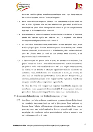 NORMA 02/JNE/2014 - Instruções para Realização | Classificação | Reapreciação | Reclamação
63
ter‐se	em	consideração	 os	procedimentos	referidos	no	 n.º	 25.9.	Se	escreverem	
em	braille,	não	devem	utilizar	a	forma	estenográfica.	
37.3. Estes	alunos	realizam	as	provas	finais	de	ciclo	e	os	exames	finais	nacionais	em	
sala	 à	 parte,	 separados	 dos	 restantes	 examinandos,	 pelo	 facto	 de	 utilizarem	
tecnologias	 de	 apoio,	 assim	 como	 poderem	 necessitar	 que	 um	 dos	 professores	
vigilantes	os	auxilie	na	leitura	do	enunciado.			
37.4. Nos	exames	finais	nacionais	do	ensino	secundário	com	duas	versões,	as	provas	de	
exame	 em	 formato	 digital,	 em	 formato	 DAISY	 e	 adaptadas	 para	 braille	
correspondem	sempre	ao	enunciado	da	versão	1.		
37.5. No	caso	destes	alunos	realizarem	provas	finais	e	exames	a	nível	de	escola,	a	sua	
transcrição	 para	 grafia	 braille	e	descodificação	 da	escrita	braille	para	 a	escrita	
comum,	assim	como,	a	descodificação	da	escrita	braille	para	a	escrita	comum	no	
caso	 das	 provas	 finais	 de	 ciclo	 ou	 dos	 exames	 finais	 nacionais,	 é	 da	
responsabilidade	do	diretor	da	escola.		
37.6. A	 descodificação	 das	 provas	 finais	 de	 ciclo,	 dos	 exames	 finais	 nacionais,	 das	
provas	finais	e	dos	exames	a	nível	de	escola	deve	ser	feita	ou	num	enunciado	ou	
em	papel	de	prova	normalizado	referidos	no	n.º	4.3,	no	próprio	estabelecimento	
de	 ensino,	 por	 um	 docente	 de	 educação	 especial	 especializado	 no	 domínio	 da	
deficiência	 visual,	 imediatamente	 após	 a	 realização	 da	 mesma,	 na	 presença	 do	
aluno	e	de	um	elemento	do	secretariado	de	exames.	Em	caso	de	necessidade,	a	
escola	deve	entrar	em	contacto	com	o	respetivo	serviço	regional	da	DGEstE	para	
assegurar	a	colaboração	de	um	professor	especializado.	
As	 folhas	 de	 prova	 com	 o	 registo	 das	 respostas	 descodificadas	 seguem	 para	
classificação	para	o	agrupamento	de	exames	do	JNE,	devendo	as	provas	efetuadas	
pelos	alunos	ficar	devidamente	guardadas	na	escola	onde	o	aluno	as	realizou.	
 Alunos	com	baixa	visão	ou	com	limitações	motoras	severas	
37.7. Aos	alunos	com	baixa	visão	que	necessitam	de	provas	ampliadas	são	facultados	
os	 enunciados	 das	 provas	 finais	 de	 ciclo	 e	 dos	 exames	 finais	 nacionais	 em	
formato	digital	(ficheiro	pdf)	apenas	para	leitura	em	computador.	Neste	caso,	a	
prova	apresenta	o	corpo	de	letra	igual	ao	da	prova	original	–	Arial	10,	mas	com	
entrelinha	1,5	–,	escolhendo	o	aluno	a	ampliação	que	melhor	se	adeque	às	suas	
necessidades	específicas	de	visão.		
 