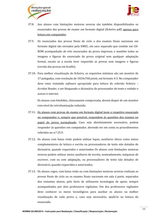 NORMA 02/JNE/2014 - Instruções para Realização | Classificação | Reapreciação | Reclamação
64
37.8. Aos	 alunos	 com	 limitações	 motoras	 severas	 são	 também	 disponibilizados	 os	
enunciados	das	provas	de	exame	em	formato	digital	(ficheiro	pdf)	apenas	para	
leitura	em	computador.	
37.9. Os	 enunciados	 das	 provas	 finais	 de	 ciclo	 e	 dos	 exames	 finais	 nacionais	 em	
formato	digital	são	enviados	pela	EMEC,	em	saco	separado	que	contém	um	CD‐
ROM	 acompanhado	 de	 três	 enunciados	 da	 prova	 impressa,	 e	 mantêm	 todas	 as	
imagens	 e	 figuras	 do	 enunciado	 da	 prova	 original	 sem	 qualquer	 adaptação	
formal,	 exceto	 se	 a	 escola	 tiver	 requerido	 as	 provas	 sem	 imagens	 e	 figuras	
(versão	das	provas	em	braille).	
37.10. Para	melhor	visualização	do	ficheiro,	os	requisitos	mínimos	são	um	monitor	de	
17	polegadas,	com	resolução	de	1024x768	pixels,	em	formato	4:3.	No	computador	
deve	 estar	 instalado	 software	 apropriado	 para	 leitura	 do	 referido	 ficheiro	 –	
Acrobat	Reader,	e	ser	bloqueado	o	dicionário	do	processador	de	texto	e	vedado	o	
acesso	à	internet.	
Os	alunos	com	fotofobia,	clinicamente	comprovada,	devem	dispor	de	um	monitor	
com	nível	de	retroiluminação	reduzido.		
37.11. Os	alunos	com	provas	de	exame	em	formato	digital	leem	o	respetivo	enunciado	
no	computador	e,	sempre	que	possível,	respondem	às	questões	dos	exames	no	
papel	 de	 prova	 normalizado.	 Caso	 seja	 absolutamente	 necessário,	 podem	
responder	às	questões	em	computador,	devendo	ter	em	conta	os	procedimentos	
referidos	no	n.º	25.9.	
37.12. Os	 alunos	 com	 baixa	 visão	 podem	 utilizar	 lupas,	 auxiliares	 óticos	 como	 meios	
complementares	de	leitura	e	escrita	ou	processadores	de	texto	não	dotados	de	
dicionário,	quando	requeridos	e	autorizados	Os	alunos	com	limitações	motoras	
severas	podem	utilizar	meios	auxiliares	de	escrita,	nomeadamente,	máquinas	de	
escrever,	 com	 ou	 sem	 adaptação,	 ou	 processadores	 de	 texto	 não	 dotados	 de	
dicionário,	quando	requeridos	e	autorizados.	
37.13. Os	alunos	cegos,	com	baixa	visão	ou	com	limitações	motoras	severas	realizam	as	
provas	finais	de	ciclo	ou	os	exames	finais	nacionais	em	sala	à	parte,	separados	
dos	 restantes	 alunos,	 pelo	 facto	 de	 utilizarem	 tecnologias	 de	 apoio,	 sempre	
acompanhados	 por	 dois	 professores	 vigilantes.	 Um	 dos	 professores	 vigilantes	
deve	 conhecer	 os	 meios	 tecnológicos	 para	 auxiliar	 os	 alunos	 na	 melhor	
visualização	 de	 cada	 prova	 e,	 caso	 seja	 necessário,	 ajudá‐lo	 na	 leitura	 do	
enunciado.			
 