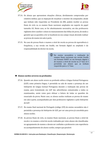 NORMA 02/JNE/2014 - Instruções para Realização | Classificação | Reapreciação | Reclamação
65
37.14. Os	 alunos	 que	 apresentem	 situações	 clínicas,	 devidamente	 comprovadas	 por	
relatório	médico,	que	os	impeçam	de	visualizar	o	monitor	do	computador,	desde	
que	 tenham	 sido	 requeridas	 ao	 Presidente	 do	 JNE,	 podem	 receber	 as	 provas	
finais	 de	 ciclo	 ou	 os	 exames	 finais	 nacionais	 ampliados	 em	 suporte	 de	 papel	
tamanho	 A3.	 Neste	 caso,	 se	 for	 absolutamente	 necessário,	 um	 dos	 professores	
vigilantes	deve	auxiliar	o	aluno	no	manuseamento	das	folhas	de	prova,	de	modo	a	
garantir	que	as	questões	a	ler	se	localizem	no	seu	campo	visual,	devendo	realizar	
as	provas	de	exame	em	sala	à	parte.	
37.15. No	caso	de	provas	finais	e	exames	a	nível	de	escola	ou	provas	de	equivalência	à	
frequência,	 a	 sua	 versão	 em	 braille,	 em	 formato	 digital	 ou	 ampliada	 é	 da	
responsabilidade	do	diretor	da	escola.	
	
	
	
	
	
 Alunos	surdos	severos	ou	profundos	
37.16. Quando	um	aluno	surdo	severo	ou	profundo	utiliza	a	Língua	Gestual	Portuguesa	
(LGP)	 como	 primeira	 língua,	 é	 permitida	 na	 sala	 de	 exame	 a	 presença	 de	 um	
Intérprete	 de	 Língua	 Gestual	 Portuguesa	 durante	 a	 realização	 das	 provas	 de	
exame,	 para	 transmissão	 em	 LGP	 das	 advertências	 comunicadas	 a	 todos	 os	
examinandos,	 assim	 como	 para	 efetuar	 a	 leitura	 de	 todas	 as	 questões	 do	
enunciado	da	prova.	Neste	caso,	os	alunos	surdos	realizam	as	provas	de	exame	
em	sala	à	parte,	acompanhados	por	dois	professores	vigilantes	e	pelo	Intérprete	
de	LGP.		
37.17. No	exame	final	nacional	de	Português	(código	239)	do	ensino	secundário	não	é	
permitida	a	presença	do	Intérprete	de	LGP,	por	ser	uma	prova	já	concebida	para	
alunos	surdos.	
37.18. As	provas	finais	de	ciclo,	os	exames	finais	nacionais,	as	provas	finais	a	nível	de	
escola	e	os	exames	a	nível	de	escola	realizados	por	estes	alunos	são	classificadas	
no	agrupamento	de	exames	e	devem	ser	confiadas	a	professores	com	experiência	
no	acompanhamento	de	alunos	surdos,	sempre	que	possível.	
 No	 ensino	 secundário	 a	 realização	 de	
exames	 finais	 nacionais	 em	 versão	 braille,	
em	formato	DAISY	ou	em	formato	digital	e	
de	exames	a	nível	de	escola	na	2.ª	fase	só	é	
permitida	 aos	 alunos	 que	 as	 tenham	
requerido	para	a	1.ª	fase.	
 