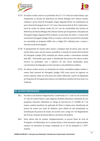 NORMA 02/JNE/2014 - Instruções para Realização | Classificação | Reapreciação | Reclamação
66
37.19. Os	alunos	surdos	severos	ou	profundos	dos	2.º	e	3.º	ciclos	do	ensino	básico,	que	
frequentam	 as	 Escolas	 de	 Referência	 de	 Ensino	 Bilingue	 Para	 Alunos	 Surdos,	
realizam	a	prova	final	de	Português	Língua	Segunda	(PL2),	em	substituição	da	
prova	final	de	Português	dos	6.º	e	9.º	anos.	Esta	prova	final	de	PL2	é	elaborada	a	
nível	 de	 escola.	 Os	 alunos	 surdos	 do	 12.º	 ano	 de	 escolaridade	 das	 Escolas	 de	
Referência	de	Ensino	Bilingue	Para	Alunos	Surdos	que	frequentam	a	disciplina	de	
Português	Língua	Segunda	(PL2)	realizam,	no	presente	ano	letivo,	o	exame	final	
nacional	de	Português	(código	239)	ou	o	exame	a	nível	de	escola	de	PL2,	devendo	
ser	assinalado	no	programa	ENES	com	o	código	527,	utilizado	para	o	exame	a	
nível	de	escola	de	Português.	
37.20. O	agrupamento	de	exames	deve	anexar	a	qualquer	tipo	de	prova,	quer	seja	do	
ensino	básico	quer	seja	do	ensino	secundário,	à	exceção	do	exame	final	nacional	
de	 Português	 (código	 239),	 realizado	 por	 alunos	 surdos,	 o	 documento	 enviado	
pelo	JNE	‐	Orientações	para	apoio	à	classificação	das	provas	dos	alunos	surdos	
severos	 ou	 profundos,	 com	 o	 objetivo	 de	 não	 serem	 penalizados	 pelas	
características	da	linguagem	escrita	inerentes	a	esta	deficiência	auditiva.		
37.21. Os	alunos	surdos	severos	ou	profundos	do	ensino	secundário	podem	realizar	o	
exame	 final	 nacional	 de	 Português	 (código	 239)	 como	 prova	 de	 ingresso	 ao	
ensino	superior,	dado	ser	uma	prova	de	exame	elaborada	a	partir	da	Adaptação	
do	Programa	de	Português	para	Alunos	com	Deficiência	Auditiva	de	Grau	Severo	ou	
Profundo.		
		
38. ALUNOS	COM	DISLEXIA		
38.1. Os	alunos	com	dislexia	diagnosticada	e	confirmada	no	1.º	ciclo	ou	até	ao	final	do	
2.º	ciclo	do	ensino	básico	e	que	exigiram	medidas	educativas	constantes	do	seu	
programa	 educativo	 individual,	 ao	 abrigo	 do	 Decreto‐Lei	 n.º	 3/2008,	 de	 7	 de	
janeiro,	podem	beneficiar	da	aplicação	de	Ficha	A	«Apoio	para	classificação	de	
provas	 de	 exame	 nos	 casos	 de	 dislexia»,	 para	 efeitos	 de	 não	 penalização	 na	
classificação	das	provas	de	exame,	de	acordo	com	o	artigo	51.º	do	Regulamento	
das	Provas	e	Exames	do	Ensino	Básico	e	do	Ensino	Secundário.	
38.2. Estes	 alunos	 têm	 de	 realizar,	 obrigatoriamente,	 as	 provas	 finais	 de	 ciclo	 de	
Português	e	de	Matemática	ou	os	exames	finais	a	nível	nacional	e	apenas	podem	
usufruir	 da	 tolerância	 de	 tempo	 estipulada	 no	 n.º	 26	 do	 Despacho	 n.º	 3597‐
A/2014.	
 