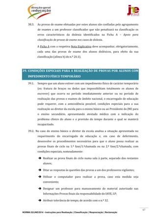 NORMA 02/JNE/2014 - Instruções para Realização | Classificação | Reapreciação | Reclamação
67
38.3. As	provas	de	exame	efetuadas	por	estes	alunos	são	confiadas	pelo	agrupamento	
de	 exames	 a	 um	 professor	 classificador	 que	 não	 penalizará	 na	 classificação	 os	
erros	 característicos	 da	 dislexia	 identificados	 na	 Ficha	 A	 –	 Apoio	 para	
classificação	de	provas	de	exame	nos	casos	de	dislexia.		
A	Ficha	A	com	a	respetiva	Nota	Explicativa	deve	acompanhar,	obrigatoriamente,	
cada	 uma	 das	 provas	 de	 exame	 dos	 alunos	 disléxicos,	 para	 efeito	 da	 sua	
classificação	(alínea	h)	do	n.º	26.1).	
	
39. CONDIÇÕES	 ESPECIAIS	 PARA	 A	 REALIZAÇÃO	 DE	 PROVAS	 POR	 ALUNOS	 COM	
IMPEDIMENTO	FÍSICO	TEMPORÁRIO	
39.1. Sempre	que	um	aluno	estiver	com	um	impedimento	físico	de	carácter	temporário	
(ex:	 fratura	 de	 braços	 ou	 dedos	 que	 impossibilitam	 totalmente	 os	 alunos	 de	
escrever)	 que	 ocorra	 no	 período	 imediatamente	 anterior	 ou	 no	 período	 de	
realização	das	provas	e	exames	de	âmbito	nacional,	o	encarregado	de	educação	
pode	 requerer,	 com	 a	 antecedência	 possível,	 condições	 especiais	 para	 a	 sua	
realização	ao	diretor	da	escola	para	o	ensino	básico	ou	ao	Presidente	do	JNE	para	
o	 ensino	 secundário,	 apresentando	 atestado	 médico	 com	 a	 indicação	 do	
problema	 clínico	 do	 aluno	 e	 a	 previsão	 do	 tempo	 durante	 o	 qual	 se	 manterá	
incapacitado.		
39.2. No	 caso	 do	 ensino	 básico	 o	 diretor	 da	 escola	 analisa	 a	 situação	 apresentada	 no	
requerimento	 do	 encarregado	 de	 educação	 e,	 em	 caso	 de	 deferimento,	
desenvolve	 os	 procedimentos	 necessários	 para	 que	 o	 aluno	 possa	 realizar	 as	
provas	 finais	 de	 ciclo	 na	 1.ª	 fase/1.ªchamada	 ou	 na	 2.ª	 fase/2.ªchamada,	 com	
condições	especiais,	nomeadamente:	
 Realizar	as	prova	finais	de	ciclo	numa	sala	à	parte,	separado	dos	restantes	
alunos;	
 Ditar	as	respostas	às	questões	das	provas	a	um	dos	professores	vigilantes;		
 Utilizar	 o	 computador	 para	 realizar	 a	 prova,	 caso	 esta	 medida	 seja	
conveniente;	
 Designar	 um	 professor	 para	 manuseamento	 do	 material	 autorizado	 nas	
Informações‐Provas	finais	da	responsabilidade	do	IAVE,	I.P;	
 Atribuir	tolerância	de	tempo,	de	acordo	com	o	n.º	32.													
 