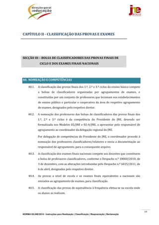 NORMA 02/JNE/2014 - Instruções para Realização | Classificação | Reapreciação | Reclamação
69
	
CAPÍTULO	II	‐	CLASSIFICAÇÃO	DAS	PROVAS	E	EXAMES	
	
	
SECÇÃO	III	–	BOLSA	DE	CLASSIFICADORES	DAS	PROVAS	FINAIS	DE	
CICLO	E	DOS	EXAMES	FINAIS	NACIONAIS	
	
40. NOMEAÇÃO	E	COMPETÊNCIAS		
40.1. A	classificação	das	provas	finais	dos	1.º,	2.º	e	3.º	ciclos	do	ensino	básico	compete	
a	 bolsas	 de	 classificadores	 organizadas	 por	 agrupamentos	 de	 exames,	 e	
constituídas	por	um	conjunto	de	professores	que	lecionam	nos	estabelecimentos	
de	ensino	público	e	particular	e	cooperativo	da	área	do	respetivo	agrupamento	
de	exames,	designados	pelo	respetivo	diretor.	 	 	
40.2. A	nomeação	dos	professores	das	bolsas	de	classificadores	das	provas	finais	dos	
1.º,	 2.º	 e	 3.º	 ciclos	 é	 da	 competência	 do	 Presidente	 do	 JNE,	 devendo	 ser	
formalizada	nos	Modelos	02/JNE	e	02‐A/JNE,	a	apresentar	pelo	responsável	de	
agrupamento	ao	coordenador	da	delegação	regional	do	JNE.	
Por	delegação	de	competências	do	Presidente	do	JNE,	o	coordenador	procede	à	
nomeação	dos	professores	classificadores/relatores	e	envia	a	documentação	ao	
responsável	de	agrupamento,	para	o	consequente	arquivo.	
40.3. A	classificação	dos	exames	finais	nacionais	compete	aos	docentes	que	constituem	
a	bolsa	de	professores	classificadores,	conforme	o	Despacho	n.º	18060/2010,	de	
3	de	dezembro,	com	as	alterações	introduzidas	pelo	Despacho	n.º	6025/2011,	de	
6	de	abril,	designados	pelo	respetivo	diretor.	
40.4. As	 provas	 a	 nível	 de	 escola	 e	 os	 exames	 finais	 equivalentes	 a	 nacionais	 são	
enviados	ao	agrupamento	de	exames,	para	classificação.	
40.5. A	classificação	das	provas	de	equivalência	à	frequência	efetua‐se	na	escola	onde	
os	alunos	as	realizam.	
	
	
 