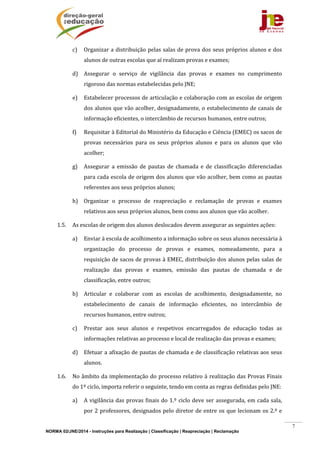 NORMA 02/JNE/2014 - Instruções para Realização | Classificação | Reapreciação | Reclamação
7
c) Organizar	a	distribuição	pelas	salas	de	prova	dos	seus	próprios	alunos	e	dos	
alunos	de	outras	escolas	que	aí	realizam	provas	e	exames;	
d) Assegurar	 o	 serviço	 de	 vigilância	 das	 provas	 e	 exames	 no	 cumprimento	
rigoroso	das	normas	estabelecidas	pelo	JNE;	
e) Estabelecer	processos	de	articulação	e	colaboração	com	as	escolas	de	origem	
dos	alunos	que	vão	acolher,	designadamente,	o	estabelecimento	de	canais	de	
informação	eficientes,	o	intercâmbio	de	recursos	humanos,	entre	outros;	
f) Requisitar	à	Editorial	do	Ministério	da	Educação	e	Ciência	(EMEC)	os	sacos	de	
provas	 necessários	 para	 os	 seus	 próprios	 alunos	 e	 para	 os	 alunos	 que	 vão	
acolher;	
g) Assegurar	 a	 emissão	 de	 pautas	 de	 chamada	 e	 de	 classificação	 diferenciadas	
para	cada	escola	de	origem	dos	alunos	que	vão	acolher,	bem	como	as	pautas	
referentes	aos	seus	próprios	alunos;	
h) Organizar	 o	 processo	 de	 reapreciação	 e	 reclamação	 de	 provas	 e	 exames	
relativos	aos	seus	próprios	alunos,	bem	como	aos	alunos	que	vão	acolher.	
1.5. As	escolas	de	origem	dos	alunos	deslocados	devem	assegurar	as	seguintes	ações:	
a) Enviar	à	escola	de	acolhimento	a	informação	sobre	os	seus	alunos	necessária	à	
organização	 do	 processo	 de	 provas	 e	 exames,	 nomeadamente,	 para	 a	
requisição	de	sacos	de	provas	à	EMEC,	distribuição	dos	alunos	pelas	salas	de	
realização	 das	 provas	 e	 exames,	 emissão	 das	 pautas	 de	 chamada	 e	 de	
classificação,	entre	outros;	
b) Articular	 e	 colaborar	 com	 as	 escolas	 de	 acolhimento,	 designadamente,	 no	
estabelecimento	 de	 canais	 de	 informação	 eficientes,	 no	 intercâmbio	 de	
recursos	humanos,	entre	outros;	
c) Prestar	 aos	 seus	 alunos	 e	 respetivos	 encarregados	 de	 educação	 todas	 as	
informações	relativas	ao	processo	e	local	de	realização	das	provas	e	exames;	
d) Efetuar	a	afixação	de	pautas	de	chamada	e	de	classificação	relativas	aos	seus	
alunos.	
1.6. No	âmbito	da	implementação	do	processo	relativo	à	realização	das	Provas	Finais	
do	1º	ciclo,	importa	referir	o	seguinte,	tendo	em	conta	as	regras	definidas	pelo	JNE:	
a) A	vigilância	das	provas	finais	do	1.º	ciclo	deve	ser	assegurada,	em	cada	sala,	
por	2	professores,	designados	pelo	diretor	de	entre	os	que	lecionam	os	2.º	e	
 
