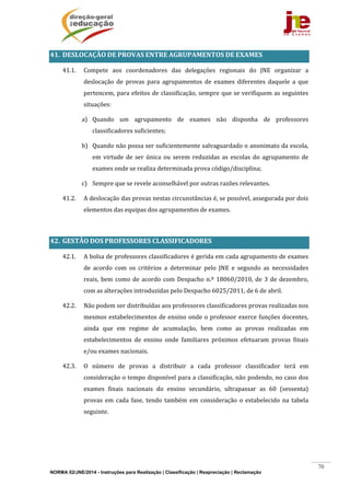 NORMA 02/JNE/2014 - Instruções para Realização | Classificação | Reapreciação | Reclamação
70
41. DESLOCAÇÃO	DE	PROVAS	ENTRE	AGRUPAMENTOS	DE	EXAMES	
41.1. Compete	 aos	 coordenadores	 das	 delegações	 regionais	 do	 JNE	 organizar	 a	
deslocação	 de	 provas	 para	 agrupamentos	 de	 exames	 diferentes	 daquele	 a	 que	
pertencem,	para	efeitos	de	classificação,	sempre	que	se	verifiquem	as	seguintes	
situações:	
a) Quando	 um	 agrupamento	 de	 exames	 não	 disponha	 de	 professores	
classificadores	suficientes;	
b) Quando	não	possa	ser	suficientemente	salvaguardado	o	anonimato	da	escola,	
em	 virtude	 de	 ser	 única	 ou	 serem	 reduzidas	 as	 escolas	 do	 agrupamento	 de	
exames	onde	se	realiza	determinada	prova	código/disciplina;	
c) Sempre	que	se	revele	aconselhável	por	outras	razões	relevantes.	
41.2. A	deslocação	das	provas	nestas	circunstâncias	é,	se	possível,	assegurada	por	dois	
elementos	das	equipas	dos	agrupamentos	de	exames.	
	
42. GESTÃO	DOS	PROFESSORES	CLASSIFICADORES	
42.1. A	bolsa	de	professores	classificadores	é	gerida	em	cada	agrupamento	de	exames	
de	 acordo	 com	 os	 critérios	 a	 determinar	 pelo	 JNE	 e	 segundo	 as	 necessidades	
reais,	bem	como	de	acordo	com	Despacho	n.º	18060/2010,	de	3	de	dezembro,	
com	as	alterações	introduzidas	pelo	Despacho	6025/2011,	de	6	de	abril.	
42.2. Não	podem	ser	distribuídas	aos	professores	classificadores	provas	realizadas	nos	
mesmos	estabelecimentos	de	ensino	onde	o	professor	exerce	funções	docentes,	
ainda	 que	 em	 regime	 de	 acumulação,	 bem	 como	 as	 provas	 realizadas	 em	
estabelecimentos	 de	 ensino	 onde	 familiares	 próximos	 efetuaram	 provas	 finais	
e/ou	exames	nacionais.	
42.3. O	 número	 de	 provas	 a	 distribuir	 a	 cada	 professor	 classificador	 terá	 em	
consideração	o	tempo	disponível	para	a	classificação,	não	podendo,	no	caso	dos	
exames	 finais	 nacionais	 do	 ensino	 secundário,	 ultrapassar	 as	 60	 (sessenta)	
provas	 em	 cada	 fase,	 tendo	 também	 em	 consideração	 o	 estabelecido	 na	 tabela	
seguinte.	
	
	
	
 