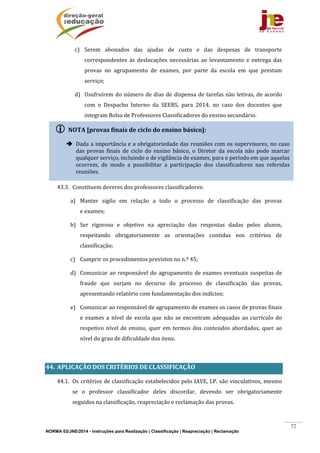 NORMA 02/JNE/2014 - Instruções para Realização | Classificação | Reapreciação | Reclamação
72
c) Serem	 abonados	 das	 ajudas	 de	 custo	 e	 das	 despesas	 de	 transporte	
correspondentes	 às	 deslocações	 necessárias	 ao	 levantamento	 e	 entrega	 das	
provas	 no	 agrupamento	 de	 exames,	 por	 parte	 da	 escola	 em	 que	 prestam	
serviço;	
d) Usufruírem	do	número	de	dias	de	dispensa	de	tarefas	não	letivas,	de	acordo	
com	 o	 Despacho	 Interno	 da	 SEEBS,	 para	 2014,	 no	 caso	 dos	 docentes	 que	
integram	Bolsa	de	Professores	Classificadores	do	ensino	secundário.	
	
	
	
	
43.3. Constituem	deveres	dos	professores	classificadores:	
a) Manter	 sigilo	 em	 relação	 a	 todo	 o	 processo	 de	 classificação	 das	 provas	
e	exames;	
b) Ser	 rigoroso	 e	 objetivo	 na	 apreciação	 das	 respostas	 dadas	 pelos	 alunos,	
respeitando	 obrigatoriamente	 as	 orientações	 contidas	 nos	 critérios	 de	
classificação;	
c) Cumprir	os	procedimentos	previstos	no	n.º	45;	
d) Comunicar	ao	responsável	do	agrupamento	de	exames	eventuais	suspeitas	de	
fraude	 que	 surjam	 no	 decurso	 do	 processo	 de	 classificação	 das	 provas,	
apresentando	relatório	com	fundamentação	dos	indícios;	
e) Comunicar	ao	responsável	de	agrupamento	de	exames	os	casos	de	provas	finais	
e	 exames	 a	 nível	 de	 escola	 que	 não	 se	 encontram	 adequadas	 ao	 currículo	 do	
respetivo	nível	de	ensino,	quer	em	termos	dos	conteúdos	abordados,	quer	ao	
nível	do	grau	de	dificuldade	dos	itens.	
		
44. APLICAÇÃO	DOS	CRITÉRIOS	DE	CLASSIFICAÇÃO	
44.1. Os	critérios	de	classificação	estabelecidos	pelo	IAVE,	I.P.	são	vinculativos,	mesmo	
se	 o	 professor	 classificador	 deles	 discordar,	 devendo	 ser	 obrigatoriamente	
seguidos	na	classificação,	reapreciação	e	reclamação	das	provas.	
 NOTA	[provas	finais	de	ciclo	do	ensino	básico]:		
 Dada	a	importância	e	a	obrigatoriedade	das	reuniões	com	os	supervisores,	no	caso	
das	 provas	 finais	 de	 ciclo	 do	 ensino	 básico,	 o	 Diretor	 da	 escola	 não	 pode	 marcar	
qualquer	serviço,	incluindo	o	de	vigilância	de	exames,	para	o	período	em	que	aquelas	
ocorrem,	 de	 modo	 a	 possibilitar	 a	 participação	 dos	 classificadores	 nas	 referidas	
reuniões.		
 