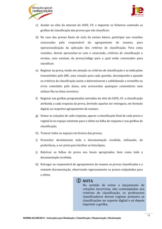 NORMA 02/JNE/2014 - Instruções para Realização | Classificação | Reapreciação | Reclamação
74
c) Aceder	 ao	 sítio	 da	 internet	 do	 IAVE,	 I.P.	 e	 importar	 os	 ficheiros	 contendo	 as	
grelhas	de	classificação	das	provas	que	vão	classificar;	
d) No	 caso	 das	 provas	 finais	 de	 ciclo	 do	 ensino	 básico,	 participar	 nas	 reuniões	
convocadas	 pelo	 responsável	 do	 agrupamento	 de	 exames,	 para	
operacionalização	 da	 aplicação	 dos	 critérios	 de	 classificação.	 Para	 estas	
reuniões,	 devem	 apresentar‐se	 com	 o	 enunciado,	 critérios	 de	 classificação	 e	
erratas,	 caso	 existam,	 da	 prova/código	 para	 a	 qual	 estão	 convocados	 para	
classificar;	
e) Registar	na	prova,	tendo	em	atenção	os	critérios	de	classificação	e	as	indicações	
transmitidas	pelo	JNE,	uma	cotação	para	cada	questão,	decompondo‐a	quando	
os	critérios	de	classificação	assim	o	determinarem	e	sublinhando	a	vermelho	os	
erros	 cometidos	 pelo	 aluno,	 sem	 acrescentar	 quaisquer	 comentários	 nem	
utilizar	fita	ou	tinta	corretora;	
f) Registar	nas	grelhas	programadas	extraídas	do	sítio	do	IAVE,	I.P.	a	classificação	
atribuída	a	cada	resposta	da	prova,	devendo	aquelas	ser	entregues,	em	formato	
digital,	no	respetivo	agrupamento	de	exames;	
g) Somar	as	cotações	de	cada	resposta,	apurar	a	classificação	final	de	cada	prova	e	
registá‐la	no	espaço	existente	para	o	efeito	na	folha	de	resposta	e	nas	grelhas	de	
classificação.	
h) Trancar	todos	os	espaços	em	branco	das	provas;	
i) Preencher	 devidamente	 toda	 a	 documentação	 recebida,	 utilizando,	 de	
preferência,	a	cor	preta	para	facilitar	as	fotocópias;	
j) Rubricar	 as	 folhas	 de	 prova	 nos	 locais	 apropriados,	 bem	 como	 toda	 a	
documentação	recebida;	
k) Entregar	ao	responsável	de	agrupamento	de	exames	as	provas	classificadas	e	a	
restante	documentação,	observando	rigorosamente	os	prazos	estipulados	para	
o	efeito.		
	
	
	
	
	
 NOTA	
No	 sentido	 de	 evitar	 o	 lançamento	 de	
cotações	 incorretas,	 não	 contempladas	 nos	
critérios	 de	 classificação,	 os	 professores	
classificadores	 devem	 registar	 primeiro	 as	
classificações	no	suporte	digital	e	só	depois	
imprimir	a	grelha.	
	
 