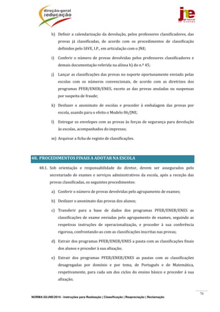 NORMA 02/JNE/2014 - Instruções para Realização | Classificação | Reapreciação | Reclamação
76
h) Definir	a	calendarização	da	devolução,	pelos	professores	classificadores,	das	
provas	 já	 classificadas,	 de	 acordo	 com	 os	 procedimentos	 de	 classificação	
definidos	pelo	IAVE,	I.P.,	em	articulação	com	o	JNE;	
i) Conferir	 o	 número	 de	 provas	 devolvidas	 pelos	 professores	 classificadores	 e	
demais	documentação	referida	na	alínea	b)	do	n.º	45;	
j) Lançar	as	classificações	das	provas	no	suporte	oportunamente	enviado	pelas	
escolas	 com	 os	 números	 convencionais,	 de	 acordo	 com	 as	 diretrizes	 dos	
programas	 PFEB/ENEB/ENES,	 exceto	 as	 das	 provas	 anuladas	 ou	 suspensas	
por	suspeita	de	fraude;	
k) Desfazer	 o	 anonimato	 de	 escolas	 e	 proceder	 à	 embalagem	 das	 provas	 por	
escola,	usando	para	o	efeito	o	Modelo	06/JNE;	
l) Entregar	os	envelopes	com	as	provas	às	forças	de	segurança	para	devolução	
às	escolas,	acompanhados	do	impresso;	
m) Arquivar	a	ficha	de	registo	de	classificações.	
	
48. PROCEDIMENTOS	FINAIS	A	ADOTAR	NA	ESCOLA	
48.1. Sob	 orientação	 e	 responsabilidade	 do	 diretor,	 devem	 ser	 assegurados	 pelo	
secretariado	de	exames	e	serviços	administrativos	da	escola,	após	a	receção	das	
provas	classificadas,	os	seguintes	procedimentos:	
a) Conferir	o	número	de	provas	devolvidas	pelo	agrupamento	de	exames;	
b) Desfazer	o	anonimato	das	provas	dos	alunos;		
c) Transferir	 para	 a	 base	 de	 dados	 dos	 programas	 PFEB/ENEB/ENES	 as	
classificações	de	exame	enviadas	pelo	agrupamento	de	exames,	seguindo	as	
respetivas	 instruções	 de	 operacionalização,	 e	 proceder	 à	 sua	 conferência	
rigorosa,	confrontando‐as	com	as	classificações	inscritas	nas	provas;		
d) Extrair	dos	programas	PFEB/ENEB/ENES	a	pauta	com	as	classificações	finais	
dos	alunos	e	proceder	à	sua	afixação;	
e) Extrair	 dos	 programas	 PFEB/ENEB/ENES	 as	 pautas	 com	 as	 classificações	
desagregadas	 por	 domínio	 e	 por	 tema,	 de	 Português	 e	 de	 Matemática,	
respetivamente,	para	cada	um	dos	ciclos	do	ensino	básico	e	proceder	à	sua	
afixação;	
 
