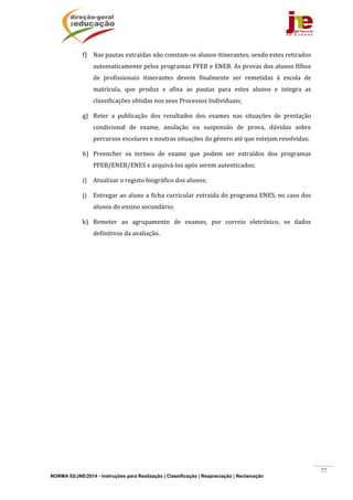 NORMA 02/JNE/2014 - Instruções para Realização | Classificação | Reapreciação | Reclamação
77
f) Nas	pautas	extraídas	não	constam	os	alunos	itinerantes,	sendo	estes	retirados	
automaticamente	pelos	programas	PFEB	e	ENEB.	As	provas	dos	alunos	filhos	
de	 profissionais	 itinerantes	 devem	 finalmente	 ser	 remetidas	 à	 escola	 de	
matrícula,	 que	 produz	 e	 afixa	 as	 pautas	 para	 estes	 alunos	 e	 integra	 as	
classificações	obtidas	nos	seus	Processos	Individuais;		
g) Reter	 a	 publicação	 dos	 resultados	 dos	 exames	 nas	 situações	 de	 prestação	
condicional	 de	 exame,	 anulação	 ou	 suspensão	 de	 prova,	 dúvidas	 sobre	
percursos	escolares	e	noutras	situações	do	género	até	que	estejam	resolvidas;	
h) Preencher	 os	 termos	 de	 exame	 que	 podem	 ser	 extraídos	 dos	 programas	
PFEB/ENEB/ENES	e	arquivá‐los	após	serem	autenticados;	
i) Atualizar	o	registo	biográfico	dos	alunos;	
j) Entregar	ao	aluno	a	ficha	curricular	extraída	do	programa	ENES,	no	caso	dos	
alunos	do	ensino	secundário;	
k) Remeter	 ao	 agrupamento	 de	 exames,	 por	 correio	 eletrónico,	 os	 dados	
definitivos	da	avaliação.	
	 	
 