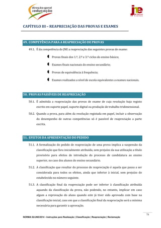 NORMA 02/JNE/2014 - Instruções para Realização | Classificação | Reapreciação | Reclamação
78
CAPÍTULO	III	–	REAPRECIAÇÃO	DAS	PROVAS	E	EXAMES	
	
49. COMPETÊNCIA	PARA	A	REAPRECIAÇÃO	DE	PROVAS	
49.1. É	da	competência	do	JNE	a	reapreciação	das	seguintes	provas	de	exame:		
 Provas	finais	dos	1.º,	2.º	e	3.º	ciclos	do	ensino	básico;	
 Exames	finais	nacionais	do	ensino	secundário;	
 Provas	de	equivalência	à	frequência;	
 Exames	realizados	a	nível	de	escola	equivalentes	a	exames	nacionais.		
	
50. PROVAS	PASSÍVEIS	DE	REAPRECIAÇÃO		
50.1. É	 admitida	 a	 reapreciação	 das	 provas	 de	 exame	 de	 cuja	 resolução	 haja	 registo	
escrito	em	suporte	papel,	suporte	digital	ou	produção	de	trabalho	tridimensional.	
50.2. Quando	a	prova,	para	além	da	resolução	registada	em	papel,	incluir	a	observação	
do	 desempenho	 de	 outras	 competências	 só	 é	 passível	 de	 reapreciação	 a	 parte	
escrita.	
	
51. EFEITOS	DA	APRESENTAÇÃO	DO	PEDIDO		
51.1. A	formalização	do	pedido	de	reapreciação	de	uma	prova	implica	a	suspensão	da	
classificação	que	fora	inicialmente	atribuída,	sem	prejuízo	da	sua	utilização	a	título	
provisório	 para	 efeitos	 de	 introdução	 do	 processo	 de	 candidatura	 ao	 ensino	
superior,	no	caso	dos	alunos	do	ensino	secundário.	
51.2. A	classificação	que	resultar	do	processo	de	reapreciação	é	aquela	que	passa	a	ser	
considerada	 para	 todos	 os	 efeitos,	 ainda	 que	 inferior	 à	 inicial,	 sem	 prejuízo	 do	
estabelecido	no	número	seguinte.	
51.3. A	 classificação	 final	 da	 reapreciação	 pode	 ser	 inferior	 à	 classificação	 atribuída	
aquando	 da	 classificação	 da	 prova,	 não	 podendo,	 no	 entanto,	 implicar	 em	 caso	
algum	 a	 reprovação	 do	 aluno	 quando	 este	 já	 tiver	 sido	 aprovado	 com	 base	 na	
classificação	inicial,	caso	em	que	a	classificação	final	da	reapreciação	será	a	mínima	
necessária	para	garantir	a	aprovação.	
 