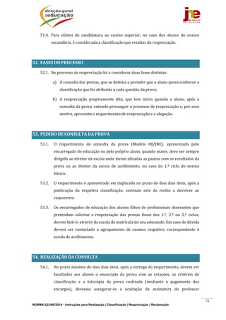 NORMA 02/JNE/2014 - Instruções para Realização | Classificação | Reapreciação | Reclamação
79
51.4. Para	 efeitos	 de	 candidatura	 ao	 ensino	 superior,	 no	 caso	 dos	 alunos	 do	 ensino	
secundário,	é	considerada	a	classificação	que	resultar	da	reapreciação.		
	
52. FASES	DO	PROCESSO		
52.1. No	processo	de	reapreciação	há	a	considerar	duas	fases	distintas:	
a) A	consulta	das	provas,	que	se	destina	a	permitir	que	o	aluno	possa	conhecer	a	
classificação	que	foi	atribuída	a	cada	questão	da	prova;	
b) A	 reapreciação	 propriamente	 dita,	 que	 tem	 início	 quando	 o	 aluno,	 após	 a	
consulta	da	prova,	entende	prosseguir	o	processo	de	reapreciação	e,	por	esse	
motivo,	apresenta	o	requerimento	de	reapreciação	e	a	alegação.	
	
53. PEDIDO	DE	CONSULTA	DA	PROVA	
53.1. O	 requerimento	 de	 consulta	 da	 prova	 (Modelo	 08/JNE),	 apresentado	 pelo	
encarregado	de	educação	ou	pelo	próprio	aluno,	quando	maior,	deve	ser	sempre	
dirigido	ao	diretor	da	escola	onde	foram	afixadas	as	pautas	com	os	resultados	da	
prova	 ou	 ao	 diretor	 da	 escola	 de	 acolhimento,	 no	 caso	 do	 1.º	 ciclo	 do	 ensino	
básico.		
53.2. O	requerimento	é	apresentado	em	duplicado	no	prazo	de	dois	dias	úteis,	após	a	
publicação	 da	 respetiva	 classificação,	 servindo	 este	 de	 recibo	 a	 devolver	 ao	
requerente.	
53.3. Os	encarregados	de	educação	dos	alunos	filhos	de	profissionais	itinerantes	que	
pretendam	 solicitar	 a	 reapreciação	 das	 provas	 finais	 dos	 1.º,	 2.º	 ou	 3.º	 ciclos,	
devem	fazê‐lo	através	da	escola	de	matrícula	do	seu	educando.	Em	caso	de	dúvida	
deverá	 ser	 contactado	 o	 agrupamento	 de	 exames	 respetivo,	 correspondente	 à	
escola	de	acolhimento.	
	
54. REALIZAÇÃO	DA	CONSULTA	
54.1. No	prazo	máximo	de	dois	dias	úteis,	após	a	entrega	do	requerimento,	devem	ser	
facultados	 aos	 alunos	 o	 enunciado	 da	 prova	 com	 as	 cotações,	 os	 critérios	 de	
classificação	 e	 a	 fotocópia	 da	 prova	 realizada	 (mediante	 o	 pagamento	 dos	
encargos),	 devendo	 assegurar‐se	 a	 ocultação	 da	 assinatura	 do	 professor	
 