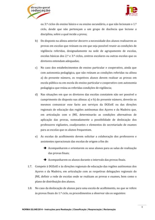 NORMA 02/JNE/2014 - Instruções para Realização | Classificação | Reapreciação | Reclamação
8
ou	3.º	ciclos	do	ensino	básico	e	ou	ensino	secundário,	e	que	não	lecionam	o	1.º	
ciclo,	 desde	 que	 não	 pertençam	 a	 um	 grupo	 de	 docência	 que	 lecione	 a	
disciplina,	sobre	a	qual	incide	a	prova;	
b) Do	disposto	na	alínea	anterior	decorre	a	necessidade	dos	alunos	realizarem	as	
provas	em	escolas	que	reúnam	ou	em	que	seja	possível	reunir	as	condições	de	
vigilância	 referidas,	 designadamente	 na	 sede	 de	 agrupamento	 de	 escolas,	
escolas	básicas	dos	2.º	e	3.º	ciclos,	centros	escolares	ou	outras	escolas	que	os	
diretores	entendam	adequadas;	
c) No	caso	dos	estabelecimentos	de	ensino	particular	e	cooperativo,	ainda	que	
com	autonomia	pedagógica,	que	não	reúnam	as	condições	referidas	na	alínea	
a)	 do	 presente	 número,	 os	 respetivos	 alunos	 devem	 realizar	 as	 provas	 em	
escola	pública	ou	em	escola	do	ensino	particular	e	cooperativo	com	autonomia	
pedagógica	que	reúna	as	referidas	condições	de	vigilância;	
d) Nas	situações	em	que	os	diretores	das	escolas	constatem	não	ser	possível	o	
cumprimento	do	disposto	nas	alíneas	a)	e	b)	do	presente	número,	deverão	os	
mesmos	 comunicar	 esse	 facto	 aos	 serviços	 da	 DGEstE	 ou	 das	 direções	
regionais	de	educação	das	regiões	autónomas	dos	Açores	e	da	Madeira	que,	
em	 articulação	 com	 o	 JNE,	 determinarão	 as	 condições	 alternativas	 de	
aplicação	 das	 provas,	 nomeadamente	 a	 possibilidade	 de	 deslocação	 dos	
professores	 vigilantes,	coadjuvantes	 e	elementos	do	secretariado	de	exames	
para	as	escolas	que	os	alunos	frequentam.	
e) As	 escolas	 de	 acolhimento	 devem	 solicitar	 a	 colaboração	 dos	 professores	 e	
assistentes	operacionais	das	escolas	de	origem	a	fim	de:	
 Acompanharem	e	orientarem	os	seus	alunos	para	as	salas	de	realização	
das	provas	finais;	
 Acompanharem	os	alunos	durante	o	intervalo	das	provas	finais.	
1.7. Compete	à	DGEstE	e	às	direções	regionais	de	educação	das	regiões	autónomas	dos	
Açores	 e	 da	 Madeira,	 em	 articulação	 com	 as	 respetivas	 delegações	 regionais	 do	
JNE,	definir	a	rede	de	escolas	onde	se	realizam	as	provas	e	exames,	bem	como	o	
plano	de	distribuição	dos	alunos.	
1.8. No	caso	da	deslocação	de	alunos	para	uma	escola	de	acolhimento,	no	que	se	refere	
às	provas	finais	do	1.º	ciclo,	os	procedimentos	a	observar	são	os	seguintes:		
 