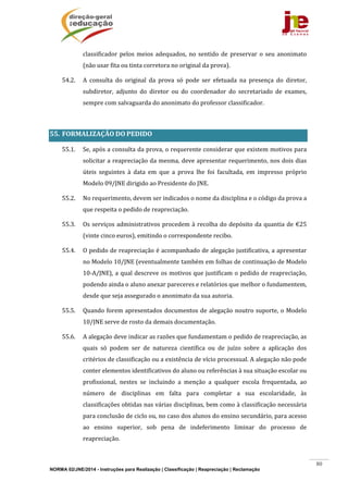 NORMA 02/JNE/2014 - Instruções para Realização | Classificação | Reapreciação | Reclamação
80
classificador	pelos	meios	adequados,	no	sentido	de	preservar	 o	seu	 anonimato	
(não	usar	fita	ou	tinta	corretora	no	original	da	prova).	
54.2. A	 consulta	 do	 original	 da	 prova	 só	 pode	 ser	 efetuada	 na	 presença	 do	 diretor,	
subdiretor,	 adjunto	 do	 diretor	 ou	 do	 coordenador	 do	 secretariado	 de	 exames,	
sempre	com	salvaguarda	do	anonimato	do	professor	classificador.	
	
55. FORMALIZAÇÃO	DO	PEDIDO		
55.1. Se,	após	a	consulta	da	prova,	o	requerente	considerar	que	existem	motivos	para	
solicitar	a	reapreciação	da	mesma,	deve	apresentar	requerimento,	nos	dois	dias	
úteis	 seguintes	 à	 data	 em	 que	 a	 prova	 lhe	 foi	 facultada,	 em	 impresso	 próprio	
Modelo	09/JNE	dirigido	ao	Presidente	do	JNE.	
55.2. No	requerimento,	devem	ser	indicados	o	nome	da	disciplina	e	o	código	da	prova	a	
que	respeita	o	pedido	de	reapreciação.		
55.3. Os	serviços	administrativos	procedem	à	recolha	do	depósito	da	quantia	de	€25	
(vinte	cinco	euros),	emitindo	o	correspondente	recibo.	
55.4. O	pedido	de	reapreciação	é	acompanhado	de	alegação	justificativa,	a	apresentar	
no	Modelo	10/JNE	(eventualmente	também	em	folhas	de	continuação	de	Modelo	
10‐A/JNE),	a	qual	descreve	os	motivos	que	justificam	o	pedido	de	reapreciação,	
podendo	ainda	o	aluno	anexar	pareceres	e	relatórios	que	melhor	o	fundamentem,	
desde	que	seja	assegurado	o	anonimato	da	sua	autoria.	
55.5. Quando	forem	apresentados	documentos	de	alegação	noutro	suporte,	o	Modelo	
10/JNE	serve	de	rosto	da	demais	documentação.	
55.6. A	alegação	deve	indicar	as	razões	que	fundamentam	o	pedido	de	reapreciação,	as	
quais	 só	 podem	 ser	 de	 natureza	 científica	 ou	 de	 juízo	 sobre	 a	 aplicação	 dos	
critérios	de	classificação	ou	a	existência	de	vício	processual.	A	alegação	não	pode	
conter	elementos	identificativos	do	aluno	ou	referências	à	sua	situação	escolar	ou	
profissional,	 nestes	 se	 incluindo	 a	 menção	 a	 qualquer	 escola	 frequentada,	 ao	
número	 de	 disciplinas	 em	 falta	 para	 completar	 a	 sua	 escolaridade,	 às	
classificações	obtidas	nas	várias	disciplinas,	bem	como	à	classificação	necessária	
para	conclusão	de	ciclo	ou,	no	caso	dos	alunos	do	ensino	secundário,	para	acesso	
ao	 ensino	 superior,	 sob	 pena	 de	 indeferimento	 liminar	 do	 processo	 de	
reapreciação.		
 