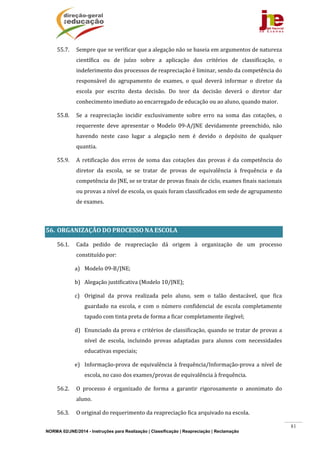 NORMA 02/JNE/2014 - Instruções para Realização | Classificação | Reapreciação | Reclamação
81
55.7. Sempre	que	se	verificar	que	a	alegação	não	se	baseia	em	argumentos	de	natureza	
científica	 ou	 de	 juízo	 sobre	 a	 aplicação	 dos	 critérios	 de	 classificação,	 o	
indeferimento	dos	processos	de	reapreciação	é	liminar,	sendo	da	competência	do	
responsável	 do	 agrupamento	 de	 exames,	 o	 qual	 deverá	 informar	 o	 diretor	 da	
escola	 por	 escrito	 desta	 decisão.	 Do	 teor	 da	 decisão	 deverá	 o	 diretor	 dar	
conhecimento	imediato	ao	encarregado	de	educação	ou	ao	aluno,	quando	maior.	
55.8. Se	 a	 reapreciação	 incidir	 exclusivamente	 sobre	 erro	 na	 soma	 das	 cotações,	 o	
requerente	 deve	 apresentar	 o	 Modelo	 09‐A/JNE	 devidamente	 preenchido,	 não	
havendo	 neste	 caso	 lugar	 a	 alegação	 nem	 é	 devido	 o	 depósito	 de	 qualquer	
quantia.	
55.9. A	 retificação	 dos	 erros	 de	 soma	 das	 cotações	 das	 provas	 é	 da	 competência	 do	
diretor	 da	 escola,	 se	 se	 tratar	 de	 provas	 de	 equivalência	 à	 frequência	 e	 da	
competência	do	JNE,	se	se	tratar	de	provas	finais	de	ciclo,	exames	finais	nacionais	
ou	provas	a	nível	de	escola,	os	quais	foram	classificados	em	sede	de	agrupamento	
de	exames.	
	
56. ORGANIZAÇÃO	DO	PROCESSO	NA	ESCOLA	
56.1. Cada	 pedido	 de	 reapreciação	 dá	 origem	 à	 organização	 de	 um	 processo	
constituído	por:	
a) Modelo	09‐B/JNE;	
b) Alegação	justificativa	(Modelo	10/JNE);	
c) Original	 da	 prova	 realizada	 pelo	 aluno,	 sem	 o	 talão	 destacável,	 que	 fica	
guardado	 na	 escola,	 e	 com	 o	 número	 confidencial	 de	 escola	 completamente	
tapado	com	tinta	preta	de	forma	a	ficar	completamente	ilegível;		
d) Enunciado	da	prova	e	critérios	de	classificação,	quando	se	tratar	de	provas	a	
nível	 de	 escola,	 incluindo	 provas	 adaptadas	 para	 alunos	 com	 necessidades	
educativas	especiais;	
e) Informação‐prova	de	equivalência	à	frequência/Informação‐prova	a	nível	de	
escola,	no	caso	dos	exames/provas	de	equivalência	à	frequência.	
56.2. O	 processo	 é	 organizado	 de	 forma	 a	 garantir	 rigorosamente	 o	 anonimato	 do	
aluno.	
56.3. O	original	do	requerimento	da	reapreciação	fica	arquivado	na	escola.	
 