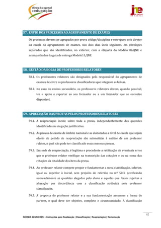 NORMA 02/JNE/2014 - Instruções para Realização | Classificação | Reapreciação | Reclamação
82
	
57. ENVIO	DOS	PROCESSOS	AO	AGRUPAMENTO	DE	EXAMES	
	 Os	processos	devem	ser	agrupados	por	prova	código/disciplina	e	entregues	pelo	diretor	
da	 escola	 no	 agrupamento	 de	 exames,	 nos	 dois	 dias	 úteis	 seguintes,	 em	 envelopes	
separados	 que	 são	 identificados,	 no	 exterior,	 com	 a	 etiqueta	 do	 Modelo	 06/JNE	 e	
acompanhados	da	guia	de	entrega	Modelo11/JNE.	
	
58. GESTÃO	DA	BOLSA	DE	PROFESSORES	RELATORES	
58.1. Os	 professores	 relatores	 são	 designados	 pelo	 responsável	 do	 agrupamento	 de	
exames	de	entre	os	professores	classificadores	que	integram	as	bolsas.	
58.2. No	caso	do	ensino	secundário,	os	professores	relatores	devem,	quando	 possível,	
ter	 o	 apoio	 e	 reportar	 ao	 seu	 formador	 ou	 a	 um	 formador	 que	 se	 encontre	
disponível.	
	
59. APRECIAÇÃO	DAS	PROVAS	PELOS	PROFESSORES	RELATORES	
59.1. A	 reapreciação	 incide	 sobre	 toda	 a	 prova,	 independentemente	 das	 questões	
identificadas	na	alegação	justificativa.	
59.2. As	provas	de	exame	de	âmbito	nacional	e	as	elaboradas	a	nível	de	escola	que	sejam	
objeto	 de	 pedido	 de	 reapreciação	 são	 submetidas	 à	 análise	 de	 um	 professor	
relator,	o	qual	não	pode	ter	classificado	essas	mesmas	provas.	
59.3. Em	sede	de	reapreciação,	é	legítima	e	procedente	a	retificação	de	eventuais	erros	
que	 o	 professor	 relator	 verifique	 na	 transcrição	 das	 cotações	 e	 ou	 na	 soma	 das	
cotações	da	totalidade	dos	itens	da	prova.	
59.4. Ao	professor	relator	compete	propor	e	fundamentar	a	nova	classificação,	inferior,	
igual	 ou	 superior	 à	 inicial,	 sem	 prejuízo	 do	 referido	 no	 n.º	 50.3,	 justificando	
nomeadamente	 as	 questões	 alegadas	 pelo	 aluno	 e	 aquelas	 que	 foram	 sujeitas	 a	
alteração	 por	 discordância	 com	 a	 classificação	 atribuída	 pelo	 professor	
classificador.	
59.5. A	 proposta	 do	 professor	 relator	 e	 a	 sua	 fundamentação	 assumem	 a	 forma	 de	
parecer,	 o	 qual	 deve	 ser	 objetivo,	 completo	 e	 circunstanciado.	 A	 classificação	
 