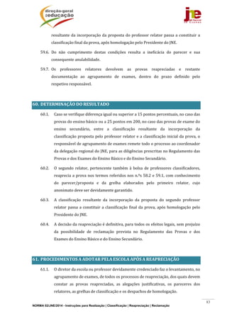 NORMA 02/JNE/2014 - Instruções para Realização | Classificação | Reapreciação | Reclamação
83
resultante	da	incorporação	da	proposta	do	professor	relator	passa	a	constituir	a	
classificação	final	da	prova,	após	homologação	pelo	Presidente	do	JNE.	
59.6. Do	 não	 cumprimento	 destas	 condições	 resulta	 a	 ineficácia	 do	 parecer	 e	 sua	
consequente	anulabilidade.	
59.7. Os	 professores	 relatores	 devolvem	 as	 provas	 reapreciadas	 e	 restante	
documentação	 ao	 agrupamento	 de	 exames,	 dentro	 do	 prazo	 definido	 pelo	
respetivo	responsável.	
	
60. DETERMINAÇÃO	DO	RESULTADO		
60.1. Caso	se	verifique	diferença	igual	ou	superior	a	15	pontos	percentuais,	no	caso	das	
provas	do	ensino	básico	ou	a	25	pontos	em	200,	no	caso	das	provas	de	exame	do	
ensino	 secundário,	 entre	 a	 classificação	 resultante	 da	 incorporação	 da	
classificação	proposta	pelo	professor	relator	e	a	classificação	inicial	da	prova,	o	
responsável	de	agrupamento	de	exames	remete	todo	o	processo	ao	coordenador	
da	delegação	regional	do	JNE,	para	as	diligências	prescritas	no	Regulamento	das	
Provas	e	dos	Exames	do	Ensino	Básico	e	do	Ensino	Secundário.		
60.2. O	 segundo	 relator,	 pertencente	 também	 à	 bolsa	 de	 professores	 classificadores,	
reaprecia	a	prova	nos	termos	referidos	nos	n.ºs	58.2	e	59.1,	com	conhecimento	
do	 parecer/proposta	 e	 da	 grelha	 elaborados	 pelo	 primeiro	 relator,	 cujo	
anonimato	deve	ser	devidamente	garantido.	
60.3. A	 classificação	 resultante	 da	 incorporação	 da	 proposta	 do	 segundo	 professor	
relator	passa	a	constituir	a	classificação	final	da	prova,	após	homologação	pelo	
Presidente	do	JNE.	
60.4. A	decisão	da	reapreciação	é	definitiva,	para	todos	os	efeitos	legais,	sem	prejuízo	
da	 possibilidade	 de	 reclamação	 prevista	 no	 Regulamento	 das	 Provas	 e	 dos	
Exames	do	Ensino	Básico	e	do	Ensino	Secundário.	
	
61. PROCEDIMENTOS	A	ADOTAR	PELA	ESCOLA	APÓS	A	REAPRECIAÇÃO	
61.1. O	diretor	da	escola	ou	professor	devidamente	credenciado	faz	o	levantamento,	no	
agrupamento	de	exames,	de	todos	os	processos	de	reapreciação,	dos	quais	devem	
constar	 as	 provas	 reapreciadas,	 as	 alegações	 justificativas,	 os	 pareceres	 dos	
relatores,	as	grelhas	de	classificação	e	os	despachos	de	homologação.	
 