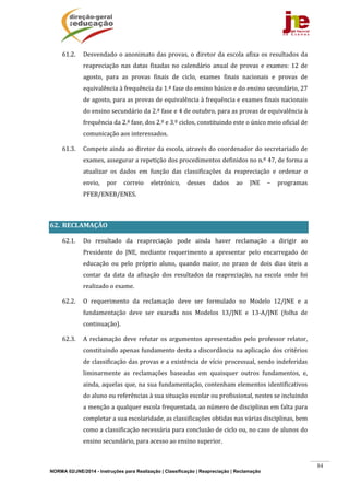NORMA 02/JNE/2014 - Instruções para Realização | Classificação | Reapreciação | Reclamação
84
61.2. Desvendado	o	anonimato	das	provas,	o	diretor	da	escola	afixa	os	resultados	da	
reapreciação	 nas	 datas	 fixadas	 no	 calendário	 anual	 de	 provas	 e	 exames:	 12	 de	
agosto,	 para	 as	 provas	 finais	 de	 ciclo,	 exames	 finais	 nacionais	 e	 provas	 de	
equivalência	à	frequência	da	1.ª	fase	do	ensino	básico	e	do	ensino	secundário,	27	
de	agosto,	para	as	provas	de	equivalência	à	frequência	e	exames	finais	nacionais	
do	ensino	secundário	da	2.ª	fase	e	4	de	outubro,	para	as	provas	de	equivalência	à	
frequência	da	2.ª	fase,	dos	2.º	e	3.º	ciclos,	constituindo	este	o	único	meio	oficial	de	
comunicação	aos	interessados.	
61.3. Compete	ainda	ao	diretor	da	escola,	através	do	coordenador	do	secretariado	de	
exames,	assegurar	a	repetição	dos	procedimentos	definidos	no	n.º	47,	de	forma	a	
atualizar	 os	 dados	 em	 função	 das	 classificações	 da	 reapreciação	 e	 ordenar	 o	
envio,	 por	 correio	 eletrónico,	 desses	 dados	 ao	 JNE	 –	 programas	
PFEB/ENEB/ENES.	
	
62. RECLAMAÇÃO		
62.1. Do	 resultado	 da	 reapreciação	 pode	 ainda	 haver	 reclamação	 a	 dirigir	 ao	
Presidente	 do	 JNE,	 mediante	 requerimento	 a	 apresentar	 pelo	 encarregado	 de	
educação	 ou	 pelo	 próprio	 aluno,	 quando	 maior,	 no	 prazo	 de	 dois	 dias	 úteis	 a	
contar	 da	 data	 da	 afixação	 dos	 resultados	 da	 reapreciação,	 na	 escola	 onde	 foi	
realizado	o	exame.	
62.2. O	 requerimento	 da	 reclamação	 deve	 ser	 formulado	 no	 Modelo	 12/JNE	 e	 a	
fundamentação	 deve	 ser	 exarada	 nos	 Modelos	 13/JNE	 e	 13‐A/JNE	 (folha	 de	
continuação).	
62.3. A	 reclamação	 deve	 refutar	 os	 argumentos	 apresentados	 pelo	 professor	 relator,	
constituindo	apenas	fundamento	desta	a	discordância	na	aplicação	dos	critérios	
de	classificação	das	provas	e	a	existência	de	vício	processual,	sendo	indeferidas	
liminarmente	 as	 reclamações	 baseadas	 em	 quaisquer	 outros	 fundamentos,	 e,	
ainda,	aquelas	que,	na	sua	fundamentação,	contenham	elementos	identificativos	
do	aluno	ou	referências	à	sua	situação	escolar	ou	profissional,	nestes	se	incluindo	
a	menção	a	qualquer	escola	frequentada,	ao	número	de	disciplinas	em	falta	para	
completar	a	sua	escolaridade,	as	classificações	obtidas	nas	várias	disciplinas,	bem	
como	a	classificação	necessária	para	conclusão	de	ciclo	ou,	no	caso	de	alunos	do	
ensino	secundário,	para	acesso	ao	ensino	superior.	
 