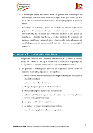 NORMA 02/JNE/2014 - Instruções para Realização | Classificação | Reapreciação | Reclamação
85
62.4. A	 reclamação	 apenas	 pode	 incidir	 sobre	 as	 questões	 que	 foram	 objeto	 de	
reapreciação,	quer	aquelas	que	foram	alegadas	pelo	aluno,	quer	aquelas	que,	não	
tendo	sido	alegadas,	mereceram	alteração	da	classificação	por	parte	do	professor	
relator.	
62.5. Para	 efeitos	 de	 reclamação,	 devem	 ser	 facultadas	 ao	 interessado	 (mediante	
pagamento	 dos	 encargos)	 fotocópias	 das	 diferentes	 peças	 do	 processo	 –	
nomeadamente,	 dos	 pareceres	 dos	 professores	 relatores	 e	 das	 grelhas	 de	
classificação	 ‐,	 devendo	 proceder‐se,	 na	 escola,	 à	 ocultação	 das	 assinaturas	 do	
professor	 classificador	 e	 dos	 professores	 relatores,	 pelos	 meios	 adequados,	 no	
sentido	de	preservar	o	seu	anonimato	(não	usar	fita	ou	tinta	corretora	no	original	
da	prova).	
	
63. ORGANIZAÇÃO	DO	PROCESSO	DE	RECLAMAÇÃO	
63.1. Compete	ao	diretor	da	escola	enviar	ao	Presidente	do	JNE	(Avenida	24	de	Julho	
n.º140;	6.º	‐	1399‐025	LISBOA)	as	reclamações	do	resultado	da	reapreciação	no	
dia	seguinte	ao	da	respetiva	entrada	nos	serviços	administrativos	da	escola.	
63.2. Do	 processo	 de	 reclamação	 do	 resultado	 da	 reapreciação	 devem	 constar	 os	
seguintes	documentos,	organizados	e	não	agrafados:	
a) O	requerimento	do	interessado	devidamente	preenchido	e	sem	ocultação	dos	
dados	identificativos;	
b) A	fundamentação	da	reclamação;	
c) O	original	da	prova	(incluindo	o	talão	destacável);	
d) O	enunciado	da	prova	e	os	critérios	de	classificação;	
e) A	 Informação/Prova	 de	 equivalência	 à	 frequência	 ou	 a	 Informação/Prova	 a	
nível	de	escola,	quando	aplicável;	
f) A	alegação	justificativa	da	reapreciação;		
g) As	grelhas	e	os	pareceres	dos	professores	relatores;	
h) A	ata	de	homologação	do	resultado	de	reapreciação.	
	
	
	
 