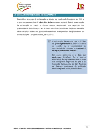NORMA 02/JNE/2014 - Instruções para Realização | Classificação | Reapreciação | Reclamação
86
64. CONCLUSÃO	DO	PROCESSO	DE	RECLAMAÇÃO	
	 Devolvido	 o	 processo	 de	 reclamação	 ao	 diretor	 da	 escola	 pelo	 Presidente	 do	 JNE,	 a	
ocorrer	no	prazo	máximo	de	trinta	dias	úteis	contados	a	partir	da	data	da	apresentação	
da	 reclamação	 na	 escola,	 o	 diretor	 nomeia	 responsáveis	 pela	 repetição	 dos	
procedimentos	definidos	no	n.º	47,	de	forma	a	atualizar	os	dados	em	função	do	resultado	
da	reclamação	e	a	enviá‐los,	por	correio	eletrónico,	ao	responsável	do	agrupamento	de	
exames	e	ao	JNE	–	programas	PFEB/ENEB/ENES.	
	
	
 A	articulação	das	escolas	com	o	JNE	faz‐
se,	 privilegiadamente,	 entre	 o	 diretor	
da	 escola	 ou	 o	 coordenador	 do	
secretariado	de	exames	e	o	responsável	
do	agrupamento	de	exames.	
	
Em	 anexo	 apresenta‐se	 a	 lista	 dos	
endereços	 (telefone,	 fax	 e	 correio	
eletrónico)	dos	agrupamentos	de	exames,	
das	 delegações	 regionais	 do	 JNE	 e	 da	
Comissão	 Permanente	 do	 Júri	 Nacional	
de	 Exames,	 endereços	 de	 utilização	
exclusiva	para	o	serviço	dos	exames.	
 