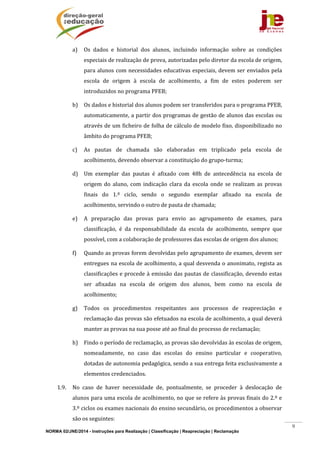NORMA 02/JNE/2014 - Instruções para Realização | Classificação | Reapreciação | Reclamação
9
a) Os	 dados	 e	 historial	 dos	 alunos,	 incluindo	 informação	 sobre	 as	 condições	
especiais	de	realização	de	prova,	autorizadas	pelo	diretor	da	escola	de	origem,	
para	alunos	com	necessidades	educativas	especiais,	devem	ser	enviados	pela	
escola	 de	 origem	 à	 escola	 de	 acolhimento,	 a	 fim	 de	 estes	 poderem	 ser	
introduzidos	no	programa	PFEB;		
b) Os	dados	e	historial	dos	alunos	podem	ser	transferidos	para	o	programa	PFEB,	
automaticamente,	a	partir	dos	programas	de	gestão	de	alunos	das	escolas	ou	
através	de	um	ficheiro	de	folha	de	cálculo	de	modelo	fixo,	disponibilizado	no	
âmbito	do	programa	PFEB;	
c) As	 pautas	 de	 chamada	 são	 elaboradas	 em	 triplicado	 pela	 escola	 de	
acolhimento,	devendo	observar	a	constituição	do	grupo‐turma;		
d) Um	 exemplar	 das	 pautas	 é	 afixado	 com	 48h	 de	 antecedência	 na	 escola	 de	
origem	 do	 aluno,	 com	 indicação	 clara	 da	 escola	 onde	 se	 realizam	 as	 provas	
finais	 do	 1.º	 ciclo,	 sendo	 o	 segundo	 exemplar	 afixado	 na	 escola	 de	
acolhimento,	servindo	o	outro	de	pauta	de	chamada;	
e) A	 preparação	 das	 provas	 para	 envio	 ao	 agrupamento	 de	 exames,	 para	
classificação,	 é	 da	 responsabilidade	 da	 escola	 de	 acolhimento,	 sempre	 que	
possível,	com	a	colaboração	de	professores	das	escolas	de	origem	dos	alunos;	
f) Quando	as	provas	forem	devolvidas	pelo	agrupamento	de	exames,	devem	ser	
entregues	na	escola	de	acolhimento,	a	qual	desvenda	o	anonimato,	regista	as	
classificações	e	procede	à	emissão	das	pautas	de	classificação,	devendo	estas	
ser	 afixadas	 na	 escola	 de	 origem	 dos	 alunos,	 bem	 como	 na	 escola	 de	
acolhimento;	
g) Todos	 os	 procedimentos	 respeitantes	 aos	 processos	 de	 reapreciação	 e	
reclamação	das	provas	são	efetuados	na	escola	de	acolhimento,	a	qual	deverá	
manter	as	provas	na	sua	posse	até	ao	final	do	processo	de	reclamação;		
h) Findo	o	período	de	reclamação,	as	provas	são	devolvidas	às	escolas	de	origem,	
nomeadamente,	 no	 caso	 das	 escolas	 do	 ensino	 particular	 e	 cooperativo,	
dotadas	de	autonomia	pedagógica,	sendo	a	sua	entrega	feita	exclusivamente	a	
elementos	credenciados.	
1.9. No	 caso	 de	 haver	 necessidade	 de,	 pontualmente,	 se	 proceder	 à	 deslocação	 de	
alunos	para	uma	escola	de	acolhimento,	no	que	se	refere	às	provas	finais	do	2.º	e	
3.º	ciclos	ou	exames	nacionais	do	ensino	secundário,	os	procedimentos	a	observar	
são	os	seguintes:		
 