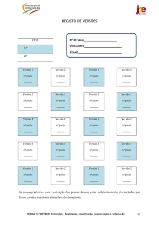 NORMA 02/JNE/2014 Instruções – Realização, classificação, reapreciação e reclamação 92
REGISTO DE VERSÕES
	
	
	
	
	 	 	 	
Versão	1	
nº	pauta	
_________	
	 Versão	2	
nº	pauta	
_________	
Versão	1
nº	pauta	
_________	
Versão	2
nº	pauta	
_________	
	 	 	 	
Versão	2	
nº	pauta	
_________	
	 Versão	1	
nº	pauta	
_________	
Versão	2
nº	pauta	
_________	
Versão	1
nº	pauta	
_________	
	 	 	 	
	Versão	1	
nº	pauta	
_________	
	 Versão	2	
nº	pauta	
_________	
Versão	1
nº	pauta	
_________	
Versão	2
nº	pauta	
_________	
	 	 	 	
Versão	2	
nº	pauta	
_________	
	 Versão	1	
nº	pauta	
_________	
Versão	2
nº	pauta	
_________	
Versão	1
nº	pauta	
_________	
	 	 	 	
Versão	1	
nº	pauta	
_________	
	 Versão	2	
nº	pauta	
_________	
Versão	1
nº	pauta	
_________	
Versão	2
nº	pauta	
_________	
	
As	 mesas/carteiras	 para	 realização	 das	 provas	 devem	 estar	 suficientemente	 distanciadas	 por	
forma	a	evitar	eventuais	situações	não	desejáveis.	
	
FASE	
1.ª	 	
2.ª	 	
Nº DE SALA_____________________
VIGILANTES________________________
EXAME____________________________
 