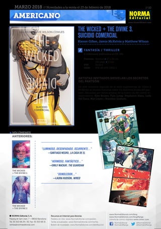 // 10
www.NormaEditorial.com
NORMA Editorial, S. A.
Passeig de Sant Joan, 7 – 08010 Barcelona
Tel. 93 303 68 29 / 30. Fax: 93 303 68 31
ventas@normaeditorial.com
Recursos en Internet para librerías
Pedidos on-line: www.NormaEditorial.com/pedido
Tarifas actualizadas: www.NormaEditorial.com/tarifas
Boletín de novedades: www.NormaEditorial.com/distribucion
www.NormaEditorial.com/blog
www.NormaEditorial.com/blogManga
Librería de cómics digitales www.cimoc.com
NormaEditorial
NormaEdManga
@NormaEditorial
@NormaEdManga
AMERICANO
MARZO 2018 // Novedades a la venta el 23 de febrero de 2018
FANTASÍA / THRILLER
Formato:	Rústica • 17 x 26 cm
	 192 págs • Color
PVP:	 19,00 €
ISBN:	978-84-679-2933-1
6 volúmenes publicados en EE. UU.
ARTISTAS INVITADOS DESVELAN LOS SECRETOS
DEL PANTEÓN
En este volumen especial de la serie superventas de Gillen y
McKelvie se reúnen historias sobre los distintos dioses del pan-
teón, dibujadas por varios artistas de la nueva ola del cómic in-
dependiente: Kate Brown, Tula Lotay, Stephanie Hans, Leila
Del Duca, Mat Lopes y Brandon Graham.
the wicked + the divine 3.
suicidio comercial
Kieron Gillen, Jamie McKelvie y Matthew Wilson
VOLÚMENES
	ANTERIORES:
the wicked
+ the divine 1
the wicked
+ the divine 2
“Luminoso, desenfadado, ocurrente...”
—Santiago Negro, La casa de El
“Hermoso, fantástico...”
—Emily Mackay, THe Guardian
“Demoledor...”
—Laura Hudson, Wired
 