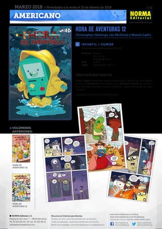 // 12
www.NormaEditorial.com
NORMA Editorial, S. A.
Passeig de Sant Joan, 7 – 08010 Barcelona
Tel. 93 303 68 29 / 30. Fax: 93 303 68 31
ventas@normaeditorial.com
Recursos en Internet para librerías
Pedidos on-line: www.NormaEditorial.com/pedido
Tarifas actualizadas: www.NormaEditorial.com/tarifas
Boletín de novedades: www.NormaEditorial.com/distribucion
www.NormaEditorial.com/blog
www.NormaEditorial.com/blogManga
Librería de cómics digitales www.cimoc.com
NormaEditorial
NormaEdManga
@NormaEditorial
@NormaEdManga
AMERICANO
MARZO 2018 // Novedades a la venta el 23 de febrero de 2018
hora de aventuras 12
Christopher Hastings, Ian McGinty y Maarta Laiho
INFANTIL / HUMOR
Formato:	Rústica
	 17 x 26 cm
	 96 págs • Color
PVP:	 11,50 €
ISBN:	978-84-679-2937-9
13 volúmenes publicados en EE. UU.
¡ooo está muy rarito!
Finn y Jake parecen ser vaqueros del Lejano Oeste, hay un hospital
lleno de Limoncios estresados, y la Princesa Chicle se enfren-
ta a trampas mortales constantemente… ¡Aquí está pasando algo
chungo!
¡PREPÁRATE PARA LO INESPERADO!
VOLÚMENES
	ANTERIORES:
hora de
aventuras 10
hora de
aventuras 11
 