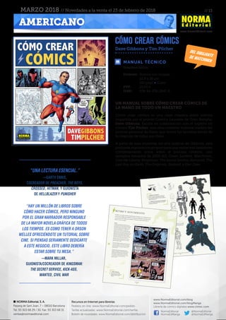 // 13
www.NormaEditorial.com
NORMA Editorial, S. A.
Passeig de Sant Joan, 7 – 08010 Barcelona
Tel. 93 303 68 29 / 30. Fax: 93 303 68 31
ventas@normaeditorial.com
Recursos en Internet para librerías
Pedidos on-line: www.NormaEditorial.com/pedido
Tarifas actualizadas: www.NormaEditorial.com/tarifas
Boletín de novedades: www.NormaEditorial.com/distribucion
www.NormaEditorial.com/blog
www.NormaEditorial.com/blogManga
Librería de cómics digitales www.cimoc.com
NormaEditorial
NormaEdManga
@NormaEditorial
@NormaEdManga
AMERICANO
MARZO 2018 // Novedades a la venta el 23 de febrero de 2018
cómo crear cómics
Dave Gibbons y Tim Pilcher
MANUAL TÉCNICO
Formato:	 Rústica con solapas
	 22,8 x 26 cm
	 192 págs • Color
PVP:	 25,00 €
ISBN:	978-84-679-2947-8
Volumen único.
un manual sobre cómo crear cómics de
la mano de todo un maestro
Cómo crear cómics es una clase maestra sobre cómics
impartida por el primer Comics Laureate de Gran Bretaña,
Dave Gibbons. Escrita en colaboración con el experto en
cómics Tim Pilcher, esta obra contiene material inédito del
archivo personal de Dave, que revela los secretos detrás de
la creación de todas sus obras.
A partir de esas muestras del arte original de Gibbons, esta
profunda exploración proporciona una visión tras bastidores
completamente única sobre el proceso creativo, con
ejemplos extraídos de 2000 AD, Green Lantern, Watchmen,
Give Me Liberty, Kingsman: The Secret Service, Kamandi: The
Last Boy on Earth, The Originals, Starlord, y Dan Dare.
Del dibujantede W
ATCHMEN
“Una lectura esencial.”
—Garth Ennis,
cocreador de Preacher, The Boys,
Crossed, Hitman, y guionista
de Hellblazer y Punisher
“Hay un millón de libros sobre
cómo hacer cómics, pero ninguno
por el gran narrador responsable
de la mayor novela gráfica de todos
los tiempos. Es como tener a Orson
Welles ofreciéndote un tutorial sobre
cine. Si piensas seriamente dedicarte
a este negocio, este libro debería
estar sobre tu mesa.”
—Mark Millar,
guionista/cocreador de Kingsman:
The Secret Service, Kick-Ass,
Wanted, Civil War
 