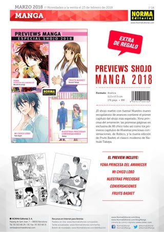 // 14
www.NormaEditorial.com
NORMA Editorial, S. A.
Passeig de Sant Joan, 7 – 08010 Barcelona
Tel. 93 303 68 29 / 30. Fax: 93 303 68 31
ventas@normaeditorial.com
Recursos en Internet para librerías
Pedidos on-line: www.NormaEditorial.com/pedido
Tarifas actualizadas: www.NormaEditorial.com/tarifas
Boletín de novedades: www.NormaEditorial.com/distribucion
www.NormaEditorial.com/blog
www.NormaEditorial.com/blogManga
Librería de cómics digitales www.cimoc.com
NormaEditorial
NormaEdManga
@NormaEditorial
@NormaEdManga
MANGA
MARZO 2018 // Novedades a la venta el 23 de febrero de 2018
¡El shojo vuelve con fuerza! Nuestro nuevo
recopilatorio de avances contiene el primer
capítulo del shojo más esperado, Yona prin-
cesa del amanecer, las primeras páginas en
exclusiva de Mi chico lobo así como los pri-
meros capítulos de Nuestras preciosas con-
versaciones, de Robico, y la nueva edición
de Fruits Basket, el clásico moderno de Na-
tsuki Takaya.
El preview incluye:
Yona princesa del amanecer
Mi chico lobo
Nuestras preciosas
conversaciones
Fruits Basket
PREVIEWS SHOJO
MANGA 2018
Formato:	Rústica
	 11,5 x 17,5 cm
	 176 págs. • BN
EXTRADE REGALO
 