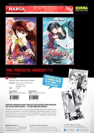 // 15
www.NormaEditorial.com
NORMA Editorial, S. A.
Passeig de Sant Joan, 7 – 08010 Barcelona
Tel. 93 303 68 29 / 30. Fax: 93 303 68 31
ventas@normaeditorial.com
Recursos en Internet para librerías
Pedidos on-line: www.NormaEditorial.com/pedido
Tarifas actualizadas: www.NormaEditorial.com/tarifas
Boletín de novedades: www.NormaEditorial.com/distribucion
www.NormaEditorial.com/blog
www.NormaEditorial.com/blogManga
Librería de cómics digitales www.cimoc.com
NormaEditorial
NormaEdManga
@NormaEditorial
@NormaEdManga
MANGA
MARZO 2018 // Novedades a la venta el 23 de febrero de 2018
Mizuho Kusanagi
SHOJO
YONA, PRINCESA DEL AMANECER 1 y 2
Formato:	 Rústica con sobrecubierta
	 11,5 x 17,5 cm
	 192 págs • BN
PVP:	 4,00 €
Mensual, 25 vols. publicados en Japón
POR FIN TENEMOS AQUÍ UNO DE LOS SHOJOS MÁS PEDIDOS
DE LOS ÚLTIMOS AÑOS… ¡Y POR PARTIDA DOBLE!
El futuro del reino de Kôka se encuentra en manos de la princesa Yona, una
joven que ha pasado su vida bajo los atentos cuidados de su padre, el rey, y
su escolta Hak. Con motivo de su 16º cumpleaños, su primo Soo-won, de
quien está enamorada, viene a visitarla, pero... ¡le aguarda un cruel destino
que jamás habría imaginado!
¡promoción limitada!¡La primera ediciónde los tomos 1 y 2a 4 € cada uno!
VOLUMEN 1
ISBN: 978-84-679-2992-8
VOLUMEN 2
ISBN: 978-84-679-2994-2
 