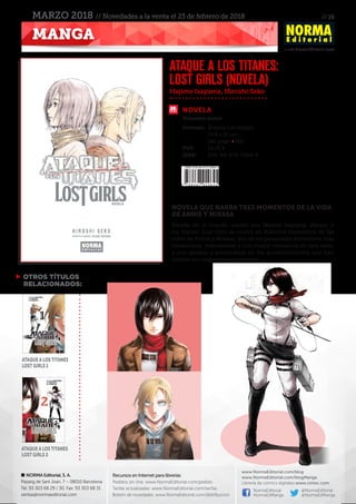 // 16
www.NormaEditorial.com
NORMA Editorial, S. A.
Passeig de Sant Joan, 7 – 08010 Barcelona
Tel. 93 303 68 29 / 30. Fax: 93 303 68 31
ventas@normaeditorial.com
Recursos en Internet para librerías
Pedidos on-line: www.NormaEditorial.com/pedido
Tarifas actualizadas: www.NormaEditorial.com/tarifas
Boletín de novedades: www.NormaEditorial.com/distribucion
www.NormaEditorial.com/blog
www.NormaEditorial.com/blogManga
Librería de cómics digitales www.cimoc.com
NormaEditorial
NormaEdManga
@NormaEditorial
@NormaEdManga
MANGA
MARZO 2018 // Novedades a la venta el 23 de febrero de 2018
NOVELA
Formato:	 Rústica con solapas
	 14,8 x 21 cm
	 180 págs • BN
PVP:	 19,00 €
ISBN:	978-84-679-2964-5
Hajime Isayama, Hiroshi Seko
ATAQUE A LOS TITANES:
LOST GIRLS (novela)
Volumen único
NOVELA QUE NARRA TRES MOMENTOS DE LA VIDA
DE ANNIE Y MIKASA
Basada en el mundo creado por Hajime Isayama, Ataque a
los titanes: Lost Girls se centra en distintos momentos de las
vidas de Annie y Mikasa, dos de los personajes femeninos más
misteriosos, interesantes y con mayor relevancia en esta serie,
y nos ayudan a profundizar en los acontecimientos que han
forjado sus respectivos caracteres.
 OTROS TÍTULOS
RELACIONADOS:
Ataque a los Titanes
Lost Girls 1
Ataque a los Titanes
Lost Girls 2
 
