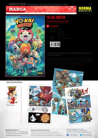 // 17
www.NormaEditorial.com
NORMA Editorial, S. A.
Passeig de Sant Joan, 7 – 08010 Barcelona
Tel. 93 303 68 29 / 30. Fax: 93 303 68 31
ventas@normaeditorial.com
Recursos en Internet para librerías
Pedidos on-line: www.NormaEditorial.com/pedido
Tarifas actualizadas: www.NormaEditorial.com/tarifas
Boletín de novedades: www.NormaEditorial.com/distribucion
www.NormaEditorial.com/blog
www.NormaEditorial.com/blogManga
Librería de cómics digitales www.cimoc.com
NormaEditorial
NormaEdManga
@NormaEditorial
@NormaEdManga
MANGA
MARZO 2018 // Novedades a la venta el 23 de febrero de 2018
SHONEN
Formato:	 Rústica
	 17 x 26 cm
	 68 págs • Color
PVP:	 7,95 €
ISBN:	978-84-679-3055-9
Esquivel, Franscisco, Hao
YO-KAI WATCH
Volumen único
UNA NUEVA VISIÓN DEL APASIONANTE MUNDO DE
YO-KAI WATCH
Divertido volumen a todo color en el que Whisper, el mayor-
domo Yo-kai, nos acompaña para vivir nuevas aventuras en
las que los Yo-kai interfieren con el mundo humano. ¡Y no hay
nada mejor que un Yo-kai para deshacer entuertos!
 OTROS TÍTULOS
RELACIONADOS:
YOKAI WATCH 1
 