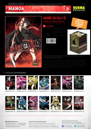 // 18
www.NormaEditorial.com
NORMA Editorial, S. A.
Passeig de Sant Joan, 7 – 08010 Barcelona
Tel. 93 303 68 29 / 30. Fax: 93 303 68 31
ventas@normaeditorial.com
Recursos en Internet para librerías
Pedidos on-line: www.NormaEditorial.com/pedido
Tarifas actualizadas: www.NormaEditorial.com/tarifas
Boletín de novedades: www.NormaEditorial.com/distribucion
www.NormaEditorial.com/blog
www.NormaEditorial.com/blogManga
Librería de cómics digitales www.cimoc.com
NormaEditorial
NormaEdManga
@NormaEditorial
@NormaEdManga
MANGA
MARZO 2018 // Novedades a la venta el 23 de febrero de 2018
SEINEN
Formato:	 Rústica con sobrecubierta
	 13 x 18,2 cm
	 304 págs • BN +2 color
PVP:	 8,00 €
ISBN:	978-84-679-2931-7
Takahiro, Tetsuya Tashiro
AKAME GA KILL! 15
¡¡HE AQUÍ EL volumen FINAL DE ESTA OSCURA Y
EMOCIONANTE SERIE!!
Shikotazer, la última arma del Imperio, comienza a masacrar
a enemigos y aliados por igual. Tatsumi intenta plantarle cara,
pero Esdeath aparece y le corta el paso, totalmente dispuesta
a no dejarse vencer... ¡¿Podrán Akame y los demás acabar con
Esdeath y conseguir la derrota del Imperio?!
 TÍTULOS ANTERIORES:
AKAME GA KILL! 1
AKAME GA KILL! 8
AKAME GA KILL! 2
AKAME GA KILL! 9
AKAME GA KILL! 3
AKAME GA KILL! 10
AKAME GA KILL! 4
AKAME GA KILL! 11
AKAME GA KILL! 5
AKAME GA KILL! 12
AKAME GA KILL! 6
AKAME GA KILL! 13
AKAME GA KILL! 7
AKAME GA KILL! 14
¡cofre deregalo conLA PRIMERAEDICIÓN!
 