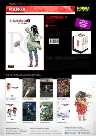 // 19
www.NormaEditorial.com
NORMA Editorial, S. A.
Passeig de Sant Joan, 7 – 08010 Barcelona
Tel. 93 303 68 29 / 30. Fax: 93 303 68 31
ventas@normaeditorial.com
Recursos en Internet para librerías
Pedidos on-line: www.NormaEditorial.com/pedido
Tarifas actualizadas: www.NormaEditorial.com/tarifas
Boletín de novedades: www.NormaEditorial.com/distribucion
www.NormaEditorial.com/blog
www.NormaEditorial.com/blogManga
Librería de cómics digitales www.cimoc.com
NormaEditorial
NormaEdManga
@NormaEditorial
@NormaEdManga
MANGA
MARZO 2018 // Novedades a la venta el 23 de febrero de 2018
SEINEN
Formato:	 Rústica con sobrecubierta
	 13 x 18,2 cm
	 192 págs • BN +2 color
PVP:	 8,00 €
ISBN:	978-84-679-2924-9
Kei Sanbe
DESAPARECIDO 9
¡EL MISTERIO LLEGA A SU FIN! ¡ÚLTIMO VOLUMEN
DE ESTA APASIONANTE HISTORIA!
Tras largo tiempo atando cabos, muchos revivals y más pre-
guntas, por fin llega el momento en el que Satoru puede hacer
frente a los hechos del pasado y confrontar al auténtico ase-
sino. ¿A qué lugar lo conducirán esas acciones en las que ha
puesto toda su voluntad?
 NO TE PIERDAS LA SERIE COMPLETA:
¡cofre deregalo conLA PRIMERAEDICIÓN!
DESAPARECIDO 1 DESAPARECIDO 3DESAPARECIDO 2 DESAPARECIDO 4
DESAPARECIDO 5 DESAPARECIDO 7DESAPARECIDO 6 DESAPARECIDO 8
 