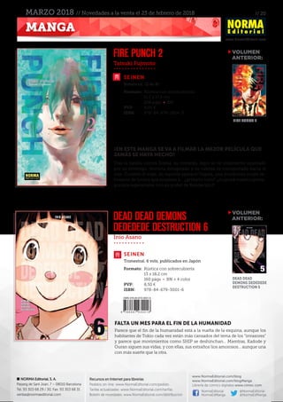 // 20
www.NormaEditorial.com
NORMA Editorial, S. A.
Passeig de Sant Joan, 7 – 08010 Barcelona
Tel. 93 303 68 29 / 30. Fax: 93 303 68 31
ventas@normaeditorial.com
Recursos en Internet para librerías
Pedidos on-line: www.NormaEditorial.com/pedido
Tarifas actualizadas: www.NormaEditorial.com/tarifas
Boletín de novedades: www.NormaEditorial.com/distribucion
www.NormaEditorial.com/blog
www.NormaEditorial.com/blogManga
Librería de cómics digitales www.cimoc.com
NormaEditorial
NormaEdManga
@NormaEditorial
@NormaEdManga
MANGA
MARZO 2018 // Novedades a la venta el 23 de febrero de 2018
Tatsuki Fujmoto
Inio Asano
SEINEN
SEINEN
FIRE PUNCH 2
DEAD DEAD DEMONS
DEDEDEDE DESTRUCTION 6
Formato:	 Rústica con sobrecubierta
	 11,5 x 17,5 cm
	 208 págs • BN
PVP:	 8,00 €
ISBN:	978-84-679-2914-0
Formato:	 Rústica con sobrecubierta
	 13 x 18,2 cm
	 160 págs • BN + 4 color
PVP:	 8,50 €
ISBN:	978-84-679-3001-6
Bimestral. (2 de 8)
Trimestral. 6 vols. publicados en Japón
¡EN ESTE MANGA SE VA A FILMAR LA MEJOR PELÍCULA QUE
JAMÁS SE HAYA HECHO!
Tras la batalla contra Doma, su némesis, Agni se ve totalmente superado
por su enemigo, termina decapitado y su cabeza es transportada hacia el
mar. Durante el viaje, de repente aparece Togata, una misteriosa mujer re-
bosante de locura que empieza a… ¿grabarlo todo? ¡¿Logrará nuestro prota-
gonista regenerarse con su poder de Bendecido?!
FALTA UN MES PARA EL FIN DE LA HUMANIDAD
Parece que el fin de la humanidad está a la vuelta de la esquina, aunque los
habitantes de Tokio cada vez están más cansados del tema de los “invasores”
y parece que movimientos como SHIP se deshinchan… Mientras, Kadode y
Ouran siguen sus vidas, y con ellas, sus extraños líos amorosos… aunque una
con más suerte que la otra.
VOLUMEN
	ANTERIOR:
VOLUMEN
	ANTERIOR:
FIRE PUNCH 1
DEAD DEAD
DEMONS DEDEDEDE
DESTRUCTION 5
 