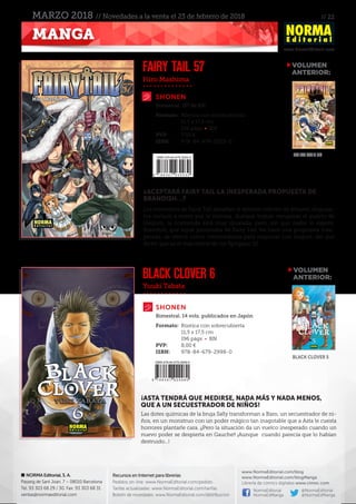 // 22
www.NormaEditorial.com
NORMA Editorial, S. A.
Passeig de Sant Joan, 7 – 08010 Barcelona
Tel. 93 303 68 29 / 30. Fax: 93 303 68 31
ventas@normaeditorial.com
Recursos en Internet para librerías
Pedidos on-line: www.NormaEditorial.com/pedido
Tarifas actualizadas: www.NormaEditorial.com/tarifas
Boletín de novedades: www.NormaEditorial.com/distribucion
www.NormaEditorial.com/blog
www.NormaEditorial.com/blogManga
Librería de cómics digitales www.cimoc.com
NormaEditorial
NormaEdManga
@NormaEditorial
@NormaEdManga
MANGA
MARZO 2018 // Novedades a la venta el 23 de febrero de 2018
Hiro Mashima
Yuuki Tabata
SHONEN
SHONEN
FAIRY TAIL 57
BLACK CLOVER 6
Formato:	 Rústica con sobrecubierta
	 11,5 x 17,5 cm
	 192 págs • BN
PVP:	 7,50 €
ISBN:	978-84-679-3003-0
Formato:	 Rústica con sobrecubierta
	 11,5 x 17,5 cm
	 196 págs • BN
PVP:	 8,00 €
ISBN:	978-84-679-2998-0
Bimestral. (57 de 63)
Bimestral. 14 vols. publicados en Japón
¿ACEPTARÁ FAIRY TAIL LA INESPERADA PROPUESTA DE
BRANDISH…?
Los miembros de Fairy Tail desafían al ejército infinito de Alvarez, dispues-
tos incluso a morir por la victoria. Aunque logran recuperar el puerto de
Halgion, la contienda está muy igualada, pero, sin que nadie lo espere,
Brandish, que sigue prisionera de Fairy Tail, les hace una propuesta ines-
perada: se ofrece como intermediaria para negociar con August, del que
dicen que es el más fuerte de los Spriggan 12.
¡ASTA TENDRÁ QUE MEDIRSE, NADA MÁS Y NADA MENOS,
QUE A UN SECUESTRADOR DE NIÑOS!
Las dotes químicas de la bruja Sally transforman a Baro, un secuestrador de ni-
ños, en un monstruo con un poder mágico tan inagotable que a Asta le cuesta
horrores plantarle cara. ¡¡Pero la situación da un vuelco inesperado cuando un
nuevo poder se despierta en Gauche!! ¡Aunque cuando parecía que lo habían
destruido...!
VOLUMEN
	ANTERIOR:
VOLUMEN
	ANTERIOR:
FAIRY TAIL 56
Black clover 5
 
