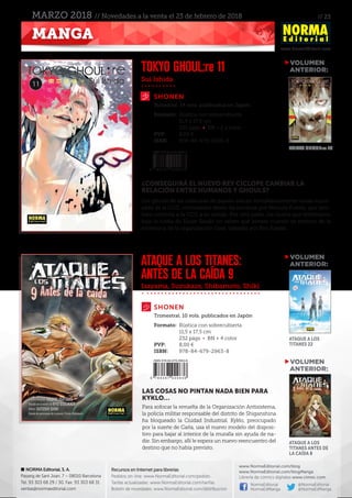// 23
www.NormaEditorial.com
NORMA Editorial, S. A.
Passeig de Sant Joan, 7 – 08010 Barcelona
Tel. 93 303 68 29 / 30. Fax: 93 303 68 31
ventas@normaeditorial.com
Recursos en Internet para librerías
Pedidos on-line: www.NormaEditorial.com/pedido
Tarifas actualizadas: www.NormaEditorial.com/tarifas
Boletín de novedades: www.NormaEditorial.com/distribucion
www.NormaEditorial.com/blog
www.NormaEditorial.com/blogManga
Librería de cómics digitales www.cimoc.com
NormaEditorial
NormaEdManga
@NormaEditorial
@NormaEdManga
MANGA
MARZO 2018 // Novedades a la venta el 23 de febrero de 2018
Sui Ishida
Isayama, Suzukaze, Shibamoto, Shiki
SHONEN
SHONEN
TOKYO GHOUL:re 11
ATAQUE A LOS TITANES:
ANTES DE LA CAÍDA 9
Formato:	 Rústica con sobrecubierta
	 11,5 x 17,5 cm
	 232 págs • BN + 2 a color
PVP:	 8,00 €
ISBN:	978-84-679-2926-3
Formato:	 Rústica con sobrecubierta
	 11,5 x 17,5 cm
	 232 págs • BN + 4 color
PVP:	 8,00 €
ISBN:	978-84-679-2963-8
Bimestral. 14 vols. publicados en Japón
Trimestral. 10 vols. publicados en Japón
¿CONSEGUIRÁ EL NUEVO REY CÍCLOPE CAMBIAR LA
RELACIÓN ENTRE HUMANOS Y GHOULS?
Los ghouls de las máscaras de payaso atacan simultáneamente varias sucur-
sales de la CCG, controlados desde las sombras por Nimura Furuta, que tam-
bién controla a la CCG a su antojo. Por otra parte, los Quinx que entrenaron
bajo la tutela de Haise Sasaki no saben qué pensar cuando se enteran de la
existencia de la organización Goat, liderada por Ken Kaneki.
LAS COSAS NO PINTAN NADA BIEN PARA
KYKLO…
Para sofocar la revuelta de la Organización Antisistema,
la policía militar responsable del distrito de Shiganshina
ha bloqueado la Ciudad Industrial. Kyklo, preocupado
por la suerte de Carla, usa el nuevo modelo del disposi-
tivo para bajar al interior de la muralla sin ayuda de na-
die. Sin embargo, allí le espera un nuevo reencuentro del
destino que no había previsto.
VOLUMEN
	ANTERIOR:
VOLUMEN
	ANTERIOR:
VOLUMEN
	ANTERIOR:
TOKYO GHOUL:re 10
Ataque a los
Titanes 22
Ataque a los
Titanes antes de
la caída 8
 
