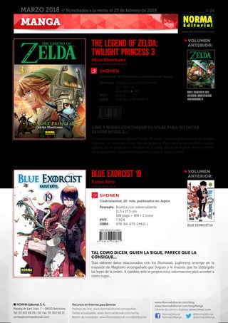 // 24
www.NormaEditorial.com
NORMA Editorial, S. A.
Passeig de Sant Joan, 7 – 08010 Barcelona
Tel. 93 303 68 29 / 30. Fax: 93 303 68 31
ventas@normaeditorial.com
Recursos en Internet para librerías
Pedidos on-line: www.NormaEditorial.com/pedido
Tarifas actualizadas: www.NormaEditorial.com/tarifas
Boletín de novedades: www.NormaEditorial.com/distribucion
www.NormaEditorial.com/blog
www.NormaEditorial.com/blogManga
Librería de cómics digitales www.cimoc.com
NormaEditorial
NormaEdManga
@NormaEditorial
@NormaEdManga
MANGA
MARZO 2018 // Novedades a la venta el 23 de febrero de 2018
Akira Himekawa
Kazue Kato
SHONEN
SHONEN
THE LEGEND OF ZELDA:
TWILIGHT PRINCESS 3
BLUE EXORCIST 19
Formato:	 Rústica con sobrecubierta
	 13 x 18,2 cm
	 192 págs • BN
PVP:	 8,00 €
ISBN:	978-84-679-3007-8
Formato:	 Rústica con sobrecubierta
	 11,5 x 17,5 cm
	 188 págs • BN + 2 color
PVP:	 7,50 €
ISBN:	978-84-679-2962-1
Trimestral, 4 volúmenes publicados en Japón
Cuatrimestral, 20 vols. publicados en Japón
LINK Y MIDNA CONTINÚAN SU VIAJE PARA INTENTAR
SALVAR HYRULE...
Nuestro protagonista deberá hacer de tripas corazón y demostrar su temple
mientras se enfrenta a todo tipo de peligros. Pero ya que su objetivo es saber
qué les ha ocurrido a sus vecinos de la aldea, ahora en manos de los esbirros
de la oscuridad, ¡Link está dispuesto a eso y a mucho más!
TAL COMO DICEN, QUIEN LA SIGUE, PARECE QUE LA
CONSIGUE...
Tras obtener datos relacionados con los Illuminati, Lightning irrumpe en la
mansión de Mephisto acompañado por Suguro y le insinúa que ha infringido
las leyes de la orden. A cambio, este le proporciona información para acceder a
cierto lugar...
VOLUMEN
	ANTERIOR:
VOLUMEN
	ANTERIOR:
THE LEGEND OF
ZELDA: TWILIGHT
PRINCESS 2
BLUE EXORCIST 18
 