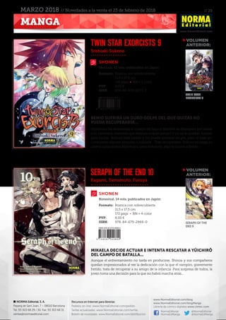 // 25
www.NormaEditorial.com
NORMA Editorial, S. A.
Passeig de Sant Joan, 7 – 08010 Barcelona
Tel. 93 303 68 29 / 30. Fax: 93 303 68 31
ventas@normaeditorial.com
Recursos en Internet para librerías
Pedidos on-line: www.NormaEditorial.com/pedido
Tarifas actualizadas: www.NormaEditorial.com/tarifas
Boletín de novedades: www.NormaEditorial.com/distribucion
www.NormaEditorial.com/blog
www.NormaEditorial.com/blogManga
Librería de cómics digitales www.cimoc.com
NormaEditorial
NormaEdManga
@NormaEditorial
@NormaEdManga
MANGA
MARZO 2018 // Novedades a la venta el 23 de febrero de 2018
Yoshiaki Sukeno
Kagami, Yamamoto, Furuya
SHONEN
SHONEN
TWIN STAR EXORCISTS 9
SERAPH OF THE END 10
Formato:	 Rústica con sobrecubierta
	 11,5 x 17,5 cm
	 196 págs • BN + 2 color
PVP:	 8,00 €
ISBN:	978-84-679-2973-7
Formato:	 Rústica con sobrecubierta
	 11,5 x 17,5 cm
	 172 págs • BN + 4 color
PVP:	 8,00 €
ISBN:	978-84-679-2969-0
Mensual, 12 vols. publicados en Japón
Bimestral. 14 vols. publicados en Japón
BENIO SUFRIRÁ UN DURO GOLPE DEL QUE QUIZÁS NO
PUEDA RECUPERARSE...
Hijirimaru ha atravesado el cuerpo de Sayo y Shimon se desespera por salvar
a su hermana, mientras que Mayura está en peligro y ya no le quedan fuerzas
para luchar. Rokuro está herido y no puede ponerse en pie, pero al caer in-
consciente alguien empieza a hablarle... Tras recuperarse, Rokuro se juega su
última carta contra Hijirimaru, pero entonces, algo le ocurre a Benio...
MIKAELA DECIDE ACTUAR E INTENTA RESCATAR A YÛICHIRÔ
DEL CAMPO DE BATALLA...
Aunque el enfrentamiento no tarda en producirse, Shinoa y sus compañeros
quedan impresionados al ver la dedicación con la que el vampiro, gravemente
herido, trata de recuperar a su amigo de la infancia. Para sorpresa de todos, la
joven toma una decisión para la que no habrá marcha atrás...
VOLUMEN
	ANTERIOR:
VOLUMEN
	ANTERIOR:
TWIN STAR
EXORCISTS 8
SERAPH OF THE
END 9
 